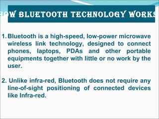Bluetooth is a high-speed, low-power microwave wireless link technology, designed to connect phones, laptops, PDAs and other portable equipments together with little or no work by the user. 2. Unlike infra-red, Bluetooth does not require any line-of-sight positioning of connected devices like Infra-red.   HOW BLUETOOTH TECHNOLOGY WORKS ? 