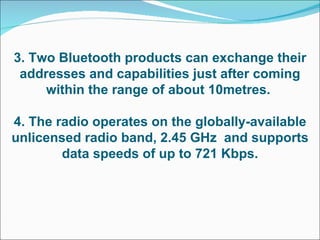 3. Two Bluetooth products can exchange their addresses and capabilities just after coming within the range of about 10metres.  4. The radio operates on the globally-available unlicensed radio band, 2.45 GHz  and supports data speeds of up to 721 Kbps. 
