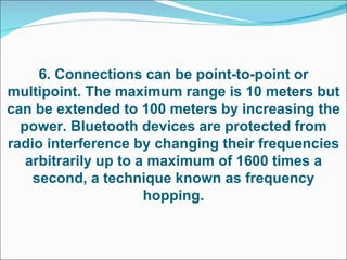 6. Connections can be point-to-point or multipoint. The maximum range is 10 meters but can be extended to 100 meters by increasing the power. Bluetooth devices are protected from radio interference by changing their frequencies arbitrarily up to a maximum of 1600 times a second, a technique known as frequency hopping. 