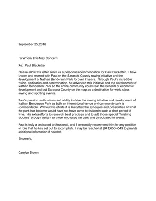 September 25, 2016
To Whom This May Concern:
Re: Paul Blacketter
Please allow this letter serve as a personal recommendation for Paul Blacketter. I have
known and worked with Paul on the Sarasota County rowing initiative and the
development of Nathan Benderson Park for over 7 years. Through Paul’s incredible
vision, dedication and determination, he advanced this initiative and the development of
Nathan Benderson Park so the entire community could reap the benefits of economic
development and put Sarasota County on the map as a destination for world class
rowing and sporting events.
Paul’s passion, enthusiasm and ability to drive the rowing initiative and development of
Nathan Benderson Park as both an international venue and community park is
commendable. Without his efforts it is likely that the synergies and possibilities of what
the park has become would have not have come to fruition in such a short period of
time. His extra efforts to research best practices and to add those special “finishing
touches” brought delight to those who used the park and participated in events.
Paul is truly a dedicated professional, and I personally recommend him for any position
or role that he has set out to accomplish. I may be reached at (941)650-5549 to provide
additional information if needed.
Sincerely,
Carolyn Brown
 