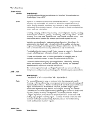 Work Experience
2015 to present
Position Store Manager
Bechtel/Consolidated Construction Contractors/Almabani/Siemens Consortium
Riyadh Metro Project.(RMP)
Duties Supervise all activities of construction material hub warehouse. Responsible for
providing high level support and guidance to Warehouse/Shipping/Receiving to
ensure accurate planning, monitoring and scheduling of labor force and process
operations in the department, to assure efficient and safe services in meeting delivery
groups needs and expectations.
Counting, verifying, and receiving incoming vendor shipments material, stocking,
maintaining the warehouse, picking, documenting, and packing orders. Monitor
inventory levels and stock depletions that could impact customer service. Pick
materials for orders, assemble and package materials for shipment/pick up.
Maintain records and monitor budgets throughout the project. Coordinates the
administrative side of each order with each unit involved, tracking activities and
progress, monitoring, to include agreements, changes, and invoices. Develop data
bases to store and process scheduling information to help monitor stocks.
Provide administrative support to each Project Manager as required by the assigned
projects, schedule, prepare information for each project as needed.
Develop and implement plans for facility modification or expansion, such as
equipment purchase or changes in space allocation or structural design.
Establish standard and emergency operating procedures for receiving, handling,
storing, and shipping of products and materials. Plan, develop, and implement
warehouse safety and security programs and activities.
The position required thorough knowledge of equipments and parts as well as the
ability to work with contractors and trades people. Experience provides solutions.
2008 – 2013
Position Store Manager
Caterpillar Inc (CAT) (Africa - NigerCAT – Nigeria -Warri)
Duties The responsibilities are the same as mentioned in the above paragraphs mainly:
Counting, verifying, and receiving incoming vendor shipments material, stocking and
maintaining the warehouse.. Monitor inventory levels and stock depletions that could
impact customer service. Pick materials for orders, assemble and package the
materials for shipment/pick up. Ensure focus on part accuracy and controls.
Distribute and document supplies and equipment upon issuance of authorized
requests; prepare inventory for shipments; document quantities shipped.
Compare paperwork to assure actual inventory received is consistent with
packing slips; prepare receiving report. Maintain inventory levels and order
inventory and supplies as necessary..Perform periodic physical inventory
counts and maintain inventory reports.
2000 to 2008
Position Store Manager
 