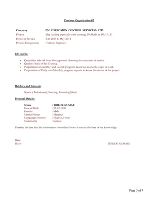 Page 3 of 3
Previous Organization-02
Company :PSL CORROSION CONTROL SERVICESS LTD.
Project : Bar coating (specially steel coating) DAMAN & DIU (U.T)
Period of Service : Oct 2013 to May 2014
Present Designation : Trainee Engineer.
Job profile:
 Quantities take off from the approved drawing for execution of works.
 Quality check of Bar Coating.
 Preparation of monthly and overall program based on available scope of work.
 Preparation of Daily and Monthly progress reports to know the status of the project.
Hobbies and Interests:
Sports ( Badminton),Dancing, Listening Music
Personal Details:
Name : TRILOK KUMAR
Date of Birth : 25-02-1990
Gender : Male.
Marital Status : Married.
Languages Known : English, Hindi
Nationality : Indian.
I hereby declare that the information furnished above is true to the best of my knowledge.
Date:
Place: (TRILOK KUMAR)
 
