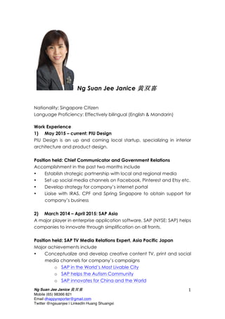 Ng Suan Jee Janice 黄双喜
Mobile (65) 98366 821
Email dhappyreporter@gmail.com
Twitter @ngsuanjee | LinkedIn Huang Shuangxi
1	
  
Ng Suan Jee Janice 黄双喜
Nationality: Singapore Citizen
Language Proficiency: Effectively bilingual (English & Mandarin)
Work Experience
1) May 2015 – current: PIU Design
PIU Design is an up and coming local startup, specializing in interior
architecture and product design.
Position held: Chief Communicator and Government Relations
Accomplishment in the past two months include
• Establish strategic partnership with local and regional media
• Set up social media channels on Facebook, Pinterest and Etsy etc.
• Develop strategy for company’s internet portal
• Liaise with IRAS, CPF and Spring Singapore to obtain support for
company’s business
2) March 2014 – April 2015: SAP Asia
A major player in enterprise application software, SAP (NYSE: SAP) helps
companies to innovate through simplification on all fronts.
Position held: SAP TV Media Relations Expert, Asia Pacific Japan
Major achievements include
• Conceptualize and develop creative content TV, print and social
media channels for company’s campaigns
o SAP in the World’s Most Livable City
o SAP helps the Autism Community
o SAP innovates for China and the World
 
