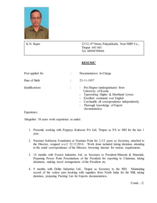 RESUME’
Post applied for : Documentation In Charge
Date of Birth : 23-11-1957
Qualifications : - Pre-Degree (undergraduate) from
University of Kerala.
- Typewriting Higher & Shorthand Lower.
- Excellent command over English
- Can handle all correspondence independently.
- Thorough knowledge of Export
documentation.
Experience:
Altogether 38 years work experience as under:
1. Presently working with Poppeys Knitwear Pvt Ltd, Tirupur as PA to MD for the last 1
year.
2. Narotam Sekhsaria Foundation at Nariman Point for 2.1/2 years as Secretary, attached to
the Director, resigned w.e.f. 22.12.2014. Work done included taking dictation, attending
to the email correspondence of the Director, browsing internet for various requirements.
3. 14 months with Everest Industries Ltd. as Secretary to President-Minerals & Materials.
Preparing Power Point Presentations of the President for reporting to Chairman, taking
dictations, making travel arrangements of the President etc.
4. 9 months with Dollar Industries Ltd., Tirupur as Secretary to the MD. Maintaining
record of the cotton yarn booking with suppliers from North India for the Mill, taking
dictation, preparing Packing List for Exports documentation.
Contd…/2.
K.N. Rajan 23/12, 4th Street, Palayakkadu, Near MRP Co.,
Tirupur 641 601
Tel. 08898709684
 