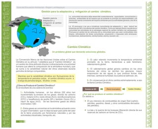 Gestión para la
adaptación y
mitigación al cambio
climático.
La comunidad educativa debe desarrollar sostenidamente capacidades, conocimientos y
actitudes ambientales de tal manera que es evidente su principio de responsabilidad y de
precaución siendo consciente del impacto ambiental que sus actividades generan y las de la
comunidad.
La IE promueve o se une a iniciativas comunitarias de adaptación y para reducir las
emisiones de GEI o los efectos del cambio climático. Como por ejemplo llevar a escala de su
comunidad las actividades de la estrategia regional de cambio climático de Lambayeque.
Promueve el cambio de los vehículos de su comunidad para que usen combustibles más
limpios, reforestación de áreas comunitarias, preparación y respuesta ante amenazas:
inundaciones, deslizamientos, vientos fuertes, sismos, tsunami, etc.
Cambio Climático
Un problema global que demanda soluciones globales.
La Convención Marco de las Naciones Unidas sobre el Cambio
Climático en su artículo 1 establece que el “Cambio Climático” es
un cambio de clima atribuido directa o indirectamente a la actividad
humana que altera la composición de la atmósfera mundial y que
se suma a la variabilidad natural del clima observada durante
períodos de tiempo comparables.
Mientras que la variabilidad climática son fluctuaciones de la
temperatura en periodos cortos, el cambio climático ocurre a
lo largo de periodos largos, 50 años o más.
¿Cómo se Produce el Cambio Climático?
Es el resultado de una cadena de eventos:
1.- Actividades humanas en los últimos 250 años han
incrementado la emisión de los gases: dióxido de carbono
(CO2), metano (CH4), óxido nitroso (N2O), clorofluorocarbonos
(CFC) y hexafluoruro de azufre (SF6), también Ozono (O3) y
vapor de agua (H2O). Se les denomina gases de efecto
invernadero -GEI.
2.- Estos gases se concentran en la atmósfera actuando como
un gran invernadero que no deja escapar gran parte del calor
de la tierra producido por fenómenos naturales y por las
actividades industriales, transporte, etc.
3.- El calor retenido incrementa la temperatura ambiental
promedio de la tierra, llamándose a este fenómeno,
calentamiento global.
4.- El calentamiento global genera cambios en los otros
factores del clima: se derriten los glaciares, mayor
evaporación de las aguas lo que produce lluvias más
intensas, cambia la humedad, los suelos se salinizan, etc.
5.- En consecuencia el clima cambia extremadamente, a eso
se llama Cambio Climático.
Emisión de GEI Efecto Invernadero Cambio Climático
¿Por qué se produce el cambio climático?
Es debido a:
El uso intensivo de combustibles de origen fósil (carbón,
petróleo, gasolina, diesel, y otros combustibles derivados
del petróleo).
La tala y la quema de los bosques (liberación directa de sus
reservas de carbono en forma de CO2).
Guía de Educación Ambiental - Región Lambayeque
122
Gestión para la adaptación y mitigación al cambio climático.
 