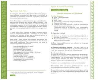 Agua Virtual y Huella Hídrica
El investigador John Anthony Allan (Premio Estocolmo del Agua,
2008.) introdujo el concepto de “agua virtual” al referirse a la
cantidad de agua empleada en elaborar, empaquetar y transportar
los productos que consumimos.
Allan afirma de que no sólo consumimos agua cuando bebemos,
lavamos o nos duchamos, sino también cuando comemos o nos
vestimos. Creó un cálculo para saber la equivalencia en agua de
los diversos productos. A partir de la suma de los productos
consumidos en promedio y su equivalencia en agua virtual, estimó
que cada persona gasta entre 2 000 y 5 000 litros de agua en un
día.
La huella hídrica (Arjen Hoekstra) se refiere al consumo total de
agua, las características del clima y la eficiencia en su uso. Este
concepto está orientado al igual que la huella de carbono, a
concienciar sobre el ahorro en el uso del agua.
Agua virtual y huella hídrica, son conceptos relacionados. Asi
tenemos algunos productos y su equivalencia en litros de agua
virtual. Estar conscientes de la huella hídrica nos ayuda al
consumo responsable de los recursos.
1 hoja de papelA4 (80 g/m) 10 (litros).
1 microchip (2 g) 32 (litros).
1 porción de pan (30 g) 40 (litros).
1 vaso de leche (200 mL) 200 (litros).
1 polo de algodón (talla media, 500 g) 4 100 (litros).
1 manzana (100 g) 70 (litros).
1 naranja (100 g) 50 (litros).
1 vaso de cerveza (250 mL) 75 (litros).
1 par de zapatos (de cuero) 8 000 (litros).
1 hamburguesa (150 g) 2 400 (litros).
1 tomate (70 g) 13 (litros).
33. Fundación Economía y Desarrollo. Fundación ECODES. Iniciativa Agua Dulce. “Agua Virtual y Huella Hidrológica o
Hídrica” En: MINAM.2009. Guía de Ecoeficiencia para Empresas. P 31. En Línea. Consulta 12 de noviembre
2011. < http://www.ibcperu.org/doc/isis/13339.pdf>
“Vehículos Beneficiosos para el Ambiente”
1.- Datos Generales:
Área: Ciencia yAmbiente
Ciclo: II
Edad: 5 años
Característica: Unidocente/ multigrado/Polidocente.
Duración: 90 minutos
Contexto: Esta sesión responde a una de las actividades del
plan de reforestación- escuela verde.
Organizar el lugar (en la institución u otro lugar externo)
donde se va a sembrar, procurar involucrar a los padres de
familia.
2.- Capacidad yActitud:
Compara los efectos en el ambiente del transporte local en
bicicletas y el tradicional.
Muestra interés por el uso de la bicicleta para la mitigación de
gases de efecto invernadero.
3.- Tema Transversal: Educación para la Gestión del Riesgo y la
ConcienciaAmbiental.
4.- Calendario Ambiental Regional: “Día de la Planta” (29 de
abril ) / “Día Mundial del Ambiente” (5 de junio), Semana Forestal
(1era sem. noviembre)/ “ Día del Árbol” (5 de noviembre)
5.- Información Básica:
El dióxido de carbono es un gas que sale del humo de los carros, y
de toda cosa que se quema, contamina el aire, se acumula y
calienta la tierra; y eso es motivo de gran preocupación. Es como si
nuestro planeta estuviera con fiebre y el clima cambia. Ese
problema se llama cambio climático extremo.
No siempre se requiere trasladarse en vehículos motorizados.
En recorridos cortos y en paseos, prefiere caminar o usar la
bicicleta, se ahorra combustible y se cuida la salud.
El automóvil o cualquier vehículo motorizado emiten gases dañinos
al ambiente. Con un buen mantenimiento se puede minimizar este
problema.
2
Ejemplo de sesiones de aprendizaje:
EDUCACIÓN INICIAL
Guía de Educación Ambiental - Región Lambayeque
132
 