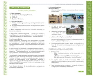 “Cambia el clima, yo también”
1.- Datos Generales:
Área: Ciencia,Tecnología yAmbiente.
Ciclo: VII.
Grado: 3°.
Duración: 90 minutos.
2.- Capacidad yActitud:
Analiza prácticas generadoras y de mitigación del cambio
climático.
Muestra interés en las acciones de mitigación del cambio
climático.
3.- Tema Transversal: Educación para la Gestión del Riesgo y la
ConcienciaAmbiental.
4.- Calendario Ambiental Regional: “Día Mundial del Clima y
de la Adaptación al cambio climático en el Perú” (26 de marzo) /
“Día Interamericano de la Calidad delAire (2° viernes de agosto).
5.- Información Básica:
Existen numerosos problemas socio ambientales que están
enfermando a nuestro planeta. Es fundamental que conozcamos
qué está pasando, y lo más importante: qué podemos hacer para
proteger a nuestro ambiente. Uno de estos problemas es el cambio
climático.
El Perú es uno de los países más vulnerables a riesgos climáticos.
Acciones negativas, como quemar residuos, la deforestación, uso
de abonos y fertilizantes químicos, no cuidar adecuadamente el
agua y la energía, están contribuyendo al cambio climático.
Los glaciares y masas de nieve de las altas montañas tropicales de
los Andes se están derritiendo rápidamente, perdiéndose valiosos
“archivos climáticos” y grandes reservas de agua que, de manera
gradual, la proporcionaban a las poblaciones, industrias y
agricultura de la costa. El impacto negativo causará una severa
crisis en el año 2025. La costa del Perú será uno de los lugares más
afectados a nivel mundial.
Texto “Cambio Climático” “El Cambio Climático y su Importancia
en la Región Lambayeque”.
EDUCACIÓN SECUNDARIA 6.- Proceso Didáctico,
INICIO/ENTRADA:
Observan imágenes/vídeos sobre sequías, lluvias intensas,
inundaciones.
expreso.com.pe semanarioexpresion.com/noti_ver.php?codigo=ZZ14Z2Z4OZ
http://foroantiguo.infojardin.com/showthread.php?t=167397
¿A qué se deben los
fenómenos que estás
observando?
Observa la siguiente figura
o un vídeo de cómo
funciona un vivero.
¿Cómo se llama? ¿Para qué se utiliza?
Has escuchado hablar a tus padres o has experimentado el
fenómeno “El Niño”- FEN (narran).
Generación del conflicto cognitivo ¿Estás de acuerdo con la
frase “El clima está cambiando positivamente”?¿Si o no?
¿Por qué?
PROCESO/DESARROLLO/ ELABORACIÓN:
Diálogo sobre:
¿Qué efectos atmosféricos se han presentado en tu
zona?,
¿Por qué se produce el FEN, en nuestra región?
¿De qué manera el FEN afectan nuestra población?
Se explica sobre el efecto invernadero (GEI) y el
calentamiento global, y las consecuencias en nuestra región
Lambayeque.
Leen los textos “Cambio Climático” y “El Cambio Climático y
su Importancia en la Región Lambayeque”.
Guía de Educación Ambiental - Región Lambayeque
139
 
