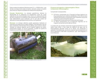 Estos niveles de radiación (fluctúan entre 5,5 y 6,5KW.h/día.) que
se dan a lo largo de la costa y la sierra peruana, ubican a nuestro
país entre los mejores resultados de radiaciones del planeta.
La energía geotérmica obtiene la
electricidad de la diferencia de temperatura entre las rocas
calientes de las profundidades de la Tierra y la relativamente fría
del aire y el agua en su superficie. Esto requiere que la roca caliente
este relativamente poco profunda, por lo que sólo puede ser
aplicada en áreas geológicamente activas como géiseres.
La energía eléctrica puede generarse mediante el
quemado de sustancias de origen biológico. Normalmente, esto se
hace mediante el fermentado de las plantas para producir etanol.
También se obtiene dejando que la materia orgánica se pudra,
produciendo biogás, el cual es quemado. Cuando se quema la
madera es una forma de combustible biomasa.
Energía Geotérmica:
Biomasa:
http://siga.regionlambayeque.gob.pe
Proyecto de Irrigación e Hidroenergético Olmos
Componente Hidroenergético.
36
Comprende 3 componentes:
El Primer componente es el Trasvase de Agua desde el río
Huancabamba de la vertiente del Atlántico al río Olmos de la
Vertiente del Pacífico a través del Túnel Trasandino que se ha
culminado el 20 de diciembre del 2011.
El Segundo Componente es la Producción de Energía.
El Tercer Componente es la Producción Agrícola con la
irrigación de las tierras del valle de Olmos.
La producción de energía comprende el aprovechamiento de una
caída bruta 876m y una masa de 406hm3 de agua del río
Huancabamba derivado hacia el río Olmos. Se construirán 2
centrales hidroeléctricas, la primera operará aproximadamente al
2016 y generará 5 000 GWh de potencia que será integrada a
la red nacional.
http://organilodo.blogspot.com/2010/05/biodigestor-hecho-en-casa.html
Guía de Educación Ambiental - Región Lambayeque
147
 