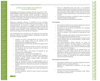 ¿Cuáles son las medidas de ecoeficiencia
en el uso de la energía?
El Ministerio del Ambiente mediante Decreto Supremo N° 009 -
2009-MINAM ha establecido las medidas de ecoeficiencia para el
sector público. Estas medidas buscar desarrollar y demostrar
comportamientos de ahorro de los recursos y reducir finalmente el
consumo de energía y minimización del impacto en el ambiente,
por lo tanto deben ser reportadas.
Debemos considerar además el ecodiseño de las viviendas,
instituciones educativas y locales diversos que permitan un mejor
aprovechamiento de recursos y energía. Si el diseño de las
viviendas, aulas y oficinas no es saludable entonces es necesario
consultar a los especialistas qué cambios pueden hacerse que
permitan ahorrar energía y tener condiciones saludables. Esos
cambios que hagamos son ejemplo de mitigación.
Uso ecoeficiente de la energía: Son las prácticas que todas las
personas realizan con responsabilidad, solidaridad y precaución
al consumir energía; ejemplos:
Cambiar los focos incandescentes por focos de bajo
consumo, usar colores claros en las paredes de la
vivienda para que refleje la luz natural.
Apagar las luces cuando todas las personas salgan de las
oficinas o aulas.
Apagar las computadoras cuando no se usen, o al menos
los monitores ya que éstos consumen el 70% de la
energía del equipo.
Usar el color negro como fondo de pantalla de los
monitores de la computadora.
Usar televisores y monitores con pantalla LCD.
Desconectar los televisores, cargadores de celulares o
equipos de sonido cuando no se usen, pues todos estos
aparatos gastan energía cuando están conectados,
aunque estén apagados.
Usar un supresor de picos sin sobrecargarlo, pues al
apagarlo, se evita el consumo “parásito” de energía de los
equipos eléctricos o electrónicos que están conectados al
mismo.
Usar cocinas mejoradas en la zona rural que tienen mayor
aprovechamiento de la leña con lo que se reduce su
consumo y la tala.
Al usar la lavadora, colocar el mayor número de prendas
en una vez.
Ubicar al refrigerador lejos del calor y con suficiente
espacio posterior para la circulación del aire, porque si no
consume más energía.Asegurarse que todas sus puertas
sean herméticas. Descongelar cuando hay más de 3mm
de espesor de escarcha porque si no aumenta el consumo
en 30%.
Al momento de comprar un artefacto, tener en cuenta la
etiqueta de eficiencia energética.
Limpieza periódica de lámparas y luminarias.
En el trabajo:
Aprovechar al máximo la luz natural y apagar las luces de
los ambientes que no se estén utilizando.
Promover el uso de focos ahorradores LFC (lámpara
fluorescente compacta).
Configurar la computadora, y la impresora en el modo de
ahorro de energía. Usar protector de pantalla de color
negro.
Apagar los equipos informáticos al final de la jornada y si
no van a utilizar durante más de una hora.
Las pantallas planas LCD de los equipos consumen 50%
menos energía que los convencionales y emite menos
radiación ionizante.
Las fotocopiadoras deben dejarse en modo de
hibernación cuando no se estén usando, y al final de la
jornada se apagarán. Una fotocopiadora que se deja
encendida durante la noche consume suficiente energía
como para hacer 1 500 copias.
Las paredes y pisos deben ser de colores claros, por
ejemplo un piso gris refleja menos del 30 % de la luz
incidente en cambio un piso de loza crema refleja más del
60% de la luz incidente natural por lo tanto permitirá
ahorrar al reducir la cantidad de luz artificial necesaria
para la iluminación deseada.
En la Institución Educativa:
Aprovechar al máximo la luz natural y apagar las luces en
ambientes que no se están utilizando.
Realizar el mantenimiento preventivo de las redes
eléctricas.
Promover el uso de focos ahorradores.
Promover el uso de energías renovables: solar, eólica,
hidroeléctrica, biomasa, etc.
Guía de Educación Ambiental - Región Lambayeque
148
 