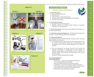 Guía de Educación Ambiental - Región Lambayeque
ANEXO N° 2
Equipo 1 Equipo 2
blog.espol.edu.ec reseliva.com
Equipo 3 Equipo 4
Intertextual. photaki.es
Equipo 5
decoestilo.com
“Energías limpias, ambiente sano”
1.- Datos Generales:
Área: Ciencia yAmbiente
Ciclo: III- IV-V
Grado: Primero a sexto de primaria
Característica: Unidocente/Multigrado/Polidocente.
Duración: 90 minutos.
2.- Capacidad yActitud:
Compara tipos de energía limpia.
Muestra interés por indagar sobre formas de energía
alternativa en Lambayeque.
3.- Tema Transversal: Educación para la Gestión de Riesgos y la
ConcienciaAmbiental.
4.- Calendario Ambiental Regional: “Día Nacional del Ahorro de
energía”, “ Día Mundial de la Eficiencia Energética”.
5.- Información Básica:
Una energía limpia es también llamada energía verde. No emite
gases de efecto invernadero.
La energía limpia es, una energía en pleno desarrollo en vista
de nuestra preocupación actual por la preservación del
ambiente y por la crisis de energías agotables como el gas o el
petróleo.
Hay que diferenciar la energía limpia de las fuentes de
energía renovables: la recuperación de esta energía no
implica, forzosamente, la eliminación de los residuos. La
energía limpia utiliza fuentes naturales tales como el sol,
viento y el agua.
VerTexto: “Uso de Energías Renovables”.
6.- Proceso Didáctico:
INICIO/ENTRADA:
Se les invita a observar las imágenes de la tierra.
¿Con cuál te identificas?¿Por qué?
Para qué utilizas energía?¿De dónde procede?
¿Emite GEI? ¿Has visto o utilizado molinos de viento?
¿Cómo funcionan?¿Y los paneles solares?¿Emiten GEI?
¿En cualquier zona podemos usar energía solar?
Presentación de la capacidad y actitud.
EDUCACIÓN PRIMARIA
153
 