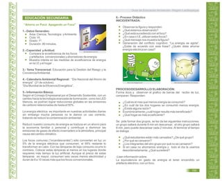 “Ahorra un Poco Apagando un Foco"
1.- Datos Generales:
Área: Ciencia,Tecnología yAmbiente
Ciclo: VI.
Grado: 1º.
Duración: 90 minutos.
2.- Capacidad yActitud:
Compara la ecoeficiencia de los focos
y artefactos convencionales y ahorradores de energía
Muestra interés en las medidas de ecoeficiencia de energía
en la I.E y el hogar`.
3.- Tema Transversal: Educación para la Gestión del Riesgo y la
ConcienciaAmbiental.
4.- Calendario Ambiental Regional: “Día Nacional del Ahorro de
energía” (21 de octubre).
“Día Mundial de la Eficiencia Energética”.
5.- Información Básica:
Según el Consejo Empresarial por el Desarrollo Sostenible, con un
cambio hacia la tecnología avanzada de iluminación, como los LED
blancos, se podrían lograr reducciones globales en las emisiones
de carbono relacionadas de hasta el 50%.
La energía eléctrica es importante en nuestras actividades diarias
sin embargo mucha personas no le damos un uso correcto,
tratando de reducir la contaminación ambiental.
Reducir nuestro consumo de energía se traduce en un ahorro para
la economía familiar o personal y contribuye a disminuir las
emisiones de gases de efecto invernadero a la atmósfera, principal
causa del cambio climático.
Los focos comunes (“incandescentes”) sólo convierten en luz un
5% de la energía eléctrica que consumen, el 95% restante lo
transforman en calor. Con las lámparas de bajo consumo ocurre lo
contrario. Colocar estas lámparas al menos en los lugares donde
requieres más tiempo la luz artificial. Aunque el precio de estas
lámparas es mayor, consumen seis veces menos electricidad y
duran de 8 a 10 veces más que los focos convencionales.
6.- Proceso Didáctico
INICIO/ENTRADA:
Observan la figura y responden:
¿Qué estamos observando?
¿Qué está sucediendo con el foco?
¿En casa o I.E, utilizan estos focos?
¿Qué mensaje nos muestra la figura?
Generación del conflicto cognitivo: “La energía se agota”.
¿Estás de acuerdo con esta frase? ¿Quién debe ahorrar
energía eléctrica en casa?
PROCESO/DESARROLLO/ ELABORACIÓN:
Forma dúos y observan el grafico de barras del recibo de luz,
comparan. Responden:
¿Cuál es el mes que menos energía se consumió?
¿En cuál de los dos hogares se consumió menos energía.
¿Existe alguna razón?
Económicamente ¿cuál hogar resulta más beneficiado?
¿Qué hogar es más ecoeficiente?
Se pide formar dos grupos, se les da las siguientes instrucciones:
un grupo saltará durante 8 min sin descansar; el otro grupo saltará
8 min, pero puede descansar cada 2 minutos. Al terminar el tiempo
se dialoga:
¿Qué estudiantes están más cansados? ¿De qué grupo?
¿Por qué se cansaron?
¿Los integrantes del otro grupo por qué no se cansaron?
Si en casa no ahorramos energía y todo el día la usamos
desordenadamente. ¿Qué sucederá?
-Leen información sobre:
La equivalencia en gasto de energía el tener encendido un
artefacto eléctrico, con un foco.
EDUCACIÓN SECUNDARIA
ahorrardinero.com.mx
http://2.bp.blogspot.com http://arquilux.com/ahorro-de-energia
Guía de Educación Ambiental - Región Lambayeque
155
 