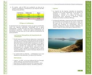 En cambio sólo el 26% de la población se ubica en la
vertiente del Atlántico o Amazonas la que dispone del 98%
del agua dulce del Perú.
El departamento de Lambayeque cuenta con aguas superficiales
como ríos, lagunas, quebradas, manantiales, etc. y aguas
subterráneas. El 95% del agua que utiliza Lambayeque es de
procedencia superficial. Aunque las aguas subterráneas son
abundantes, se usan poco por el alto costo de la perforación de
pozos tubulares.
Donde nacen los ríos se llaman cabeceras o nacientes de
cuencas. La cuenca es un área de terreno que recoge el
agua de la lluvia o del descongelamiento de los nevados y
que al fluir hacia un punto común constituye un río, lago o
mar. Las cuencas tienen límites naturales y alrededor de
ellas se asientan las poblaciones. Las cuencas de
Lambayeque son: Cascajal, Olmos, Motupe-La Leche,
Chancay y Zaña. También se considera la micro cuenca
Tocras-Cañariaco de la cuenca Chamaya afluente de la
vertiente del atlántico.
La cuenca del río Chancay – Lambayeque es la que
abastece a más habitantes y la mayoría de industrias.
Laguna “La Niña”, en la que confluyen los ríos Cascajal,
Olmos y Motupe, durante el Fenómeno “El Niño”.
Intercuenca formada al unirse los ríos Chancay y Zaña.
Intercuenca formada al unirse los ríos Zaña y Chaman.
El Agua en Lambayeque
Las Cuencas Hidrográficas del departamento de
Lambayeque.
Intercuencas:
Lagunas:
La mayoría de las lagunas naturales se encuentran
ubicadas en las zonas altoandinas de los distritos de
Incahuasi y Kañaris, las más conocidas son:
Tembladera Sinchin en el distrito de Incahuasi,
Quinsacocha entre Incahuasi y Miracosta, Tucto,
Hualtaco en Cañaris, La Niña en Mórrope.
Las lagunas artificiales o reservorios han sido construidas
por el hombre con la finalidad de dar mayor y mejor uso
del agua de los ríos para la agricultura y consumo
humano. Son: Tinajones en Chongoyape; Boró en
Pomalca, Collique en Pucalá, Sorronto y Bebedero en
Oyotún, Popan en Zaña y Mamape en Mesones Muro.
Vertiente Población Agua
Pacífico 70% 2%
Atlántico 26% 98%
Titicaca 4% 0.5%
generaccion.com
Panoramio. Photos by dcerna
Guía de Educación Ambiental - Región Lambayeque
161
 