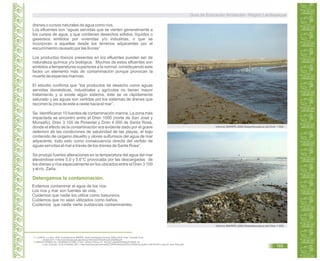 drenes o cursos naturales de agua como ríos.
Los efluentes son “aguas servidas que se vierten generalmente a
los cursos de agua, y que contienen desechos sólidos, líquidos o
gaseosos emitidos por viviendas y/o industrias; o que se
incorporan a aquellas desde los terrenos adyacentes por el
escurrimiento causado por las lluvias”
Los productos tóxicos presentes en los efluentes pueden ser de
naturaleza química y/o biológica. Muchos de estos efluentes son
emitidos a temperaturas superiores a la normal, constituyendo este
factor un elemento más de contaminación porque provocan la
muerte de especies marinas.
El estudio confirma que “los productos de desecho como aguas
servidas domésticas, industriales y agrícolas no tienen mayor
tratamiento y si existe algún sistema, éste se ve rápidamente
saturado y las aguas son vertidas por los sistemas de drenes que
recorren la zona de este a oeste hacia el mar”.
Se identificaron 10 fuentes de contaminación marina. La zona más
impactada se encontró entre el Dren 1000 (norte de San José y
Monsefú), Dren 3 100 de Pimentel y Dren 4 000 de Santa Rosa,
donde el efecto de la contaminación era evidente dado por el grave
deterioro de las condiciones de salubridad de las playas, el bajo
contenido de oxígeno disuelto y olores sulfurosos del agua de mar
adyacente, todo esto como consecuencia directa del vertido de
aguas servidas al mar a través de los drenes de Santa Rosa”.
Se produjo fuertes alteraciones en la temperatura del agua del mar
elevándose entre 5,0 y 5,6°C provocada por las descargadas de
los drenes y ríos especialmente en los ubicados entre el Dren 3 100
y el río Zaña.
Informe IMARPE.2009.Desembocadura del Dren 1 000.
Informe IMARPE.2009.Desembocadura del Dren 1 000.
Detengamos la contaminación.
Evitemos contaminar el agua de los ríos.
Los ríos y mar son fuentes de vida.
Cuidemos que nadie los utilice como basureros.
Cuidemos que no sean utilizados como baños.
Cuidemos que nadie vierta sustancias contaminantes.
43.
44.
LLANOS, J y otros. 2009. Investigaciones IMARPE. Sede Lambayeque Durante 2009.p 89.El Línea. Consulta 03 de
octubre 2011.< http://www.imarpe.gob.pe/chiclayo/informes/Inf%20Anual%202009.pdf>
ZAPATA TORRES, M. y HUAMANÍ ALFARO, F.2011. Informe Técnico N° 154-2011-ANA/DGRH/MLZF-FMHA. En
Línea. Consulta: 19 de noviembre 2011.< http://www.ana.gob.pe/media/373879/informe%20t%C3%A9cnico%20no.%20154-2011-ana-crh_mlzt_fmha.pdf>
Guía de Educación Ambiental - Región Lambayeque
165
 