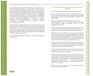 Por otro lado, según el Informe Técnico N° 154-2011 de la
Autoridad Nacional del Agua, sobre el estudio realizado en la
Cuenca Chancay- Lambayeque efectuado en diciembre del 2010;
se han identificado 83 puntos de contaminación comprendidas por
53 vertimientos de aguas residuales domésticas en industriales
(63,86% de las fuentes contaminantes de la cuenca), 29 botaderos
de residuos sólidos (34,94%) y la zona de pasivos ambientales
(1,20%) ubicada en el Paraje Sinchao. Por tanto, los vertimientos
de aguas residuales domésticas e industriales a cuerpos
naturales de agua pertenecientes a la cuenca Chancay–
Lambayeque, constituyen la mayor cantidad de fuentes
contaminantes en la Cuenca.
La presencia de metales pesados en la zona alta de la cuenca
mantiene la preocupación de la población y de las autoridades del
departamento. La contaminación de las aguas subterráneas es
causada por escapes o fugas de sustancias químicas, infiltración
de sustancias químicas orgánicas y compuestos tóxicos desde los
botaderos de residuos sólidos y agua residuales, abandonados de
desechos peligrosos, entre otros.
Las autoridades competentes realizan la evaluación periódica de la
calidad de agua.
44
Uso Ecoeficiente del Agua en el Hogar e Institución
Educativa
45
Los caños deben estar bien cerrados mientras no se usen.
Cerrar la llave del caño mientras se está cepillando o utilizar
un vaso limpio para el agua, pues si dejamos la llave abierta
por ejemplo 5 minutos que dura el cepillado se perderían 10
litros de agua.
Cerrar el caño mientras se jabona al lavarse las manos.
Evitar descargar el baño más de lo necesario y no arrojar el
papel higiénico dentro del inodoro, colocar un cesto
apropiado para este fin.
En las áreas verdes cultivar plantas de especies nativas o de
la zona, éstas requerirán sólo una mínima cantidad de agua
adicional a la que las precipitaciones naturales les brindan.
Regar los jardines de preferencia con aguas grises (ejemplo
del lavado de verduras y frutas o enjuagues del lavado de
ropa), evitar hacerlo con agua potable. El riego debe hacerse
en las primeras horas de la mañana o al final de la tarde para
evitar el exceso de evaporación y el daño a las plantas por
concentración de la radiación en las gotitas dispersas.
En lugares donde haya pendiente hacia abajo, se puede usar
con gran éxito el riego por goteo, esto significará un auténtico
ahorro del agua y no será necesario bombeo de agua que
demanda energía para su funcionamiento.
En los lugares donde llueve mucho se puede colectar esa
agua para usarla en el riego de las áreas verdes o para
consumo de los animales domésticos.
Cuando se lavan los platos y ollas, controlar las llaves del
agua. Retirar los restos de aceite y guardarlo en un recipiente
y entregarlo al recolector. Evitar echarlo al lavatorio porque
contaminaría ya que no se mezcla con el agua haciendo más
difícil y costoso su tratamiento. Una cucharada de aceite
contamina 1 000 litros de agua, y 1 litro de aceite contamina 1
millón de litros de agua.
Utilizar un balde con agua en vez de manguera para la
limpieza de la casa o vehículos.
Guía de Educación Ambiental - Región Lambayeque
166
 