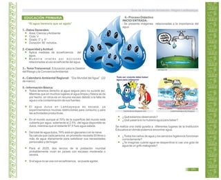 “El agua herencia que se agota”
1.- Datos Generales:
Área: Ciencia yAmbiente
Ciclo: V
Grado: 5° y 6°
Duración: 90 minutos.
2.-Capacidad yActitud:
Aplica medidas de ecoeficiencia del
agua.
M u e s t r a i n t e r é s p o r a c c i o n e s
relacionadas al uso ecoeficiente del agua.
3.- Tema Transversal: Educación para la Gestión
del Riesgo y la ConcienciaAmbiental.
4.- Calendario Ambiental Regional: “Día Mundial del Agua” (22
de marzo).
5.- Información Básica:
Todos tenemos derecho al agua segura pero no sucede así.
Mientras que en muchos lugares el agua limpia y fresca se da
por hecho, en otros es un recurso escaso debido a la falta de
agua o a la contaminación de sus fuentes.
El agua dulce en Lambayeque es escasa, ya
experimentamos muchas restricciones para consumo y para
las actividades productivas.
En el mundo aunque el 70% de la superficie del mundo está
cubierta por agua, solamente el 2,5% del agua disponible es
dulce, mientras que el restante 97,5 %es agua salada.
Del total de agua dulce, 74% está en glaciares o en la nieve.
Se calcula que cada persona, en promedio necesita 50 litros o
más de agua diariamente para satisfacer sus necesidades
personales y del hogar.
Para el 2025, dos tercios de la población mundial
probablemente vivan en países con escasez moderada o
severa.
Si el agua no se usa con ecoeficiencia, se puede agotar.
6.- Proceso Didáctico
INICIO/ ENTRADA:
- Se presenta imágenes relacionadas a la importancia del
agua
monikcplove.blogspot.com
taringa.net
cuidemoselaguacfg.blogspot
¿Qué estamos observando?
¿Qué pasaría si no hubiera agua para beber?
Se realiza una visita guiada a diferentes lugares de la Institución
Educativa en donde podemos encontrar agua.
¿Todos los caños de agua y los servicios higiénicos funcionan
correctamente?
¿Te imaginas cuánta agua se desperdicia si cae una gota de
agua de un grifo malogrado?
EDUCACIÓN PRIMARIA
Guía de Educación Ambiental - Región Lambayeque
171
 