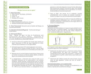 “El agua herencia que se agota”
1.- Datos Generales:
Área: Ciencia,Tecnología yAmbiente.
Ciclo: VII.
Grado: 1º y 2º.
Duración: 90 minutos.
2.- Capacidad yActitud:
Aplica medidas de ecoeficiencia del agua.
Muestra iniciativa para cuidar el agua.
3.- Tema Transversal: Educación para la Gestión del Riesgo y la
ConcienciaAmbiental.
4.- CalendarioAmbiental Regional: “Día Mundial delAgua”
(22 de marzo).
5.- Información Básica:
Texto : “Manejo del agua” de Guía de Ecoeficiencia para
Instituciones del Sector Público; disponible en
http://www.igp.gob.pe/transparencia/ecoeficiencia/informacion/gu
ia_minam_ecoeficiencia_anexo%5B1%5D.pdf
Aunque el 70% de la superficie del mundo está cubierta por
agua, solamente el 2,5% del agua disponible es dulce,
mientras que el restante 97,5 % es agua salada.
Del total de agua dulce 74 % está en glaciares o en la nieve.
Se calcula que el hombre necesita 50 litros o más de agua
diariamente para satisfacer sus necesidades personales y del
hogar.
Mientras que en muchos lugares el agua limpia y fresca se da
por hecho, en otros es un recurso escaso debido a la falta de
agua o a la contaminación de sus fuentes.
La desglaciación, o reducción de la masa de hielo, es un
fenómeno producido por la contaminación y los cambios
climáticos; tendrá enormes consecuencias para el mundo,
pero de manera especial para Sudamérica. El caso del Perú
será particularmente difícil, ya que, además de poseer el 70%
de los glaciares tropicales del mundo, estos representan el
70 - 80% de sus recursos hídricos. La desaparición de los
glaciares no sólo está obligando a buscar fuentes alternativas
para proporcionar energía y servicios de agua, sino también
soluciones para actividades como la agricultura o la minería,
fundamentales en la economía peruana.
Para el 2025, dos tercios de la población mundial
probablemente viva en países con escasez moderada o
severa. Si el agua no se usa correctamente se puede agotar.
La ecoeficiencia del agua es contar con agua de calidad que
satisfaga nuestras necesidades, pero con mínimo gasto de
energía al producirla y consumirla asi como lograr ahorro de
dinero al no desperdiciarla.
6.- Proceso Didáctico
INICIO/ENTRADA:
Colocamos dos vasos plásticos con agua en igual cantidad (uno de
ellos debe tener un pequeño agujero por donde el agua gotee,
puede colorear el agua para que sea más visible). Después de
unos minutos de observación, preguntamos.
¿Qué estamos observando?
¿Te imaginas cuánta agua se desperdicia si por mucho tiempo cae
una gota de agua de un grifo malogrado?
Exploración de saberes previos: ¿Cuál es la cuenca o fuente
de abastecimiento del agua que consumes? ¿Qué
características tiene el agua que consumes? Si alguna vez
tuvo desperfecto tus grifos, cuánto tiempo pasó hasta que lo
arreglaron?
Generación del conflicto cognitivo Se coloca la frase: el agua
dulce se está agotando. ¿Crees que eso es verdad o
exageración?
PROCESO/DESARROLLO/ ELABORACIÓN:
Se brinda información sobre el concepto de ecoeficiencia y se
añade un ejemplo de la ecoeficiencia del agua.
EDUCACIÓN SECUNDARIA
Guía de Educación Ambiental - Región Lambayeque
173
 