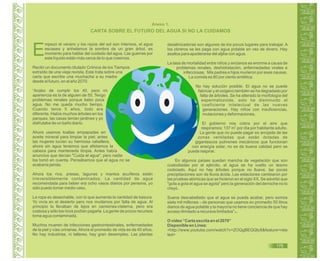 Guía de Educación Ambiental - Región Lambayeque
Anexo 1.
E
mpezó el verano y los rayos del sol son intensos, el agua
escasea y anhelamos la sombra de un gran árbol, es
momento para hablar del cuidado del agua. Las guerras por
este líquido están más cerca de lo que creemos.
Recibí un documento titulado Crónica de los Tiempos
extraído de una vieja revista. Este trata sobre una
carta que escribe una muchacha a su madre
desde el futuro, en el año 2070.
“Acabo de cumplir los 40, pero mi
apariencia es la de alguien de 55. Tengo
problemas renales porque bebo poca
agua. No me queda mucho tiempo.
Cuando tenía 5 años, todo era
diferente. Había muchos árboles en los
parques, las casas tenían jardines y yo
disfrutaba de un baño diario.
Ahora usamos toallas empapadas en
aceite mineral para limpiar la piel; antes
las mujeres lucían su hermosa cabellera,
ahora sin agua tenemos que afeitarnos la
cabeza para mantenerla limpia. Antes había
anuncios que decían "Cuida el agua", pero nadie
los tomó en cuenta. Pensábamos que el agua no se
acabaría jamás.
Ahora los ríos, presas, lagunas y mantos acuíferos están
irreversiblemente contaminados. La cantidad de agua
recomendada para beber era ocho vasos diarios por persona, yo
sólo puedo tomar medio vaso.
La ropa es desechable, con lo que aumenta la cantidad de basura.
Yo vivía en el desierto pero nos mudamos por falta de agua. Al
principio la llevaban de lejos en camiones-cisterna, pero era
costosa y sólo los ricos podían pagarla. La gente de pocos recursos
toma agua contaminada.
Muchos mueren de infecciones gastrointestinales, enfermedades
de la piel y vías urinarias.Ahora el promedio de vida es de 40 años.
No hay industrias, ni talleres, hay gran desempleo. Las plantas
desalinizadoras son algunos de los pocos lugares para trabajar. A
los obreros se les paga con agua potable en vez de dinero. Hay
asaltos para apoderarse del aljibe con agua.
La tasa de mortalidad entre niños y ancianos es enorme a causa de
problemas renales, deshidratación, enfermedades virales e
infecciosas. Mis padres e hijos murieron por esas causas.
La comida es 80 por ciento sintética.
No hay solución posible. El agua no se puede
fabricar y el oxígeno también se ha degradado por
falta de árboles. Se ha alterado la morfología del
espermatozoide, esto ha disminuido el
coeficiente intelectual de las nuevas
generaciones. Hay niños con insuficiencias,
mutaciones y deformaciones.
El gobierno nos cobra por el aire que
respiramos: 137 m por día por habitante adulto.
La gente que no puede pagar es arrojada de las
zonas ventiladas que están dotadas de
gigantescos pulmones mecánicos que funcionan
con energía solar, no es de buena calidad pero se
puede respirar.
En algunos países quedan mancha de vegetación que son
custodiadas por el ejército, el agua se ha vuelto un tesoro
codiciado. Aquí no hay árboles porque no llueve, las pocas
precipitaciones son de lluvia ácida. Las estaciones cambiaron por
las pruebas atómicas que se hicieron en el siglo XX. Se advirtió que
"gota a gota el agua se agota" pero la generación del derroche no lo
creyó.
Suena descabellado que el agua se pueda acabar, pero somos
siete mil millones de personas que usamos en promedio 50 litros
diarios de agua potable y la mayoría no tiene conciencia de que hay
acceso ilimitado a recursos limitados” .
O vídeo “Carta escrita en el 2070”
Disponible en Línea:
<http://www.youtube.com/watch?v=ZOQgBEQQIy8&feature=rela
ted>
47
48
CARTA SOBRE EL FUTURO DEL AGUA SI NO LA CUIDAMOS
3
175
 
