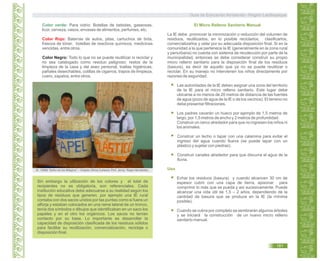 Color verde: Para vidrio: Botellas de bebidas, gaseosas,
licor, cerveza, vasos, envases de alimentos, perfumes, etc.
Baterías de autos, pilas, cartuchos de tinta,
frascos de tóner, botellas de reactivos químicos, medicinas
vencidas, entre otros.
Todo lo que no se puede reutilizar ni reciclar y
no sea catalogado como residuo peligroso: restos de la
limpieza de la casa y del aseo personal, toallas higiénicas,
pañales desechables, colillas de cigarros, trapos de limpieza,
cuero, zapatos, entre otros.
Color Rojo:
Color Negro:
Sin embargo la utilización de los colores y el total de
recipientes no es obligatoria, son referenciales. Cada
institución educativa debe adecuarse a su realidad según los
tipos de residuos que generen, por ejemplo una IE rural
contaba con dos sacos unidos por las puntas como si fuera un
alforja y estaban colocados en una rama lateral de un tronco,
tenía dos símbolos o dibujos que identificaban en un saco los
papeles y en el otro los orgánicos. Los sacos no tenían
contacto por su base. Lo importante es desarrollar la
capacidad de disposición clasificada de los residuos sólidos
para facilitar su reutilización, comercialización, reciclaje o
disposición final.
El Micro Relleno Sanitario Manual
Uso
La IE debe promover la minimización o reducción del volumen de
residuos, reutilizarlos, en lo posible reciclarlos, clasificarlos,
comercializarlos y velar por su adecuada disposición final. Si en la
comunidad a la que pertenece la IE (generalmente en la zona rural
y periurbana) no cuenta con sistema de recolección por parte de la
municipalidad, entonces se debe considerar construir su propio
micro relleno sanitario para la disposición final de los residuos
(basura), es decir de aquello que ya no se puede reutilizar o
reciclar. En su manejo no intervienen los niños directamente por
razones de seguridad.
Las autoridades de la IE deben asignar una zona del territorio
de la IE para el micro relleno sanitario. Este lugar debe
ubicarse a no menos de 20 metros de distancia de las fuentes
de agua (pozo de agua de la IE o de los vecinos). El terreno no
debe presentar filtraciones.
Los padres cavarán un hueco por ejemplo de 1,5 metros de
largo, por 1,5 metros de ancho y 2 metros de profundidad.
Construir un cerco alrededor para que no ingresen los niños ni
los animales.
Construir un techo o tapar con una calamina para evitar el
ingreso del agua cuando llueva (se puede tapar con un
plástico y sujetar con piedras).
Construir canales alrededor para que discurra el agua de la
lluvia.
Echar los residuos (basura) y cuando alcancen 30 cm de
espesor cubrir con una capa de tierra, apisonar para
comprimir lo más que se pueda y así sucesivamente. Puede
alcanzar una vida útil de 1,5 – 2 años, dependiendo de la
cantidad de basura que se produce en la IE (la mínima
posible).
Cuando se cubra por completo se sembrarán algunos árboles
y se iniciará la construcción de un nuevo micro relleno
sanitario manual.
IE. 10888 “Señor de los Milagros” – Chepito Olivos.Cortesía: Prof. Jenny Rojas Hernández..
Guía de Educación Ambiental - Región Lambayeque
181
 