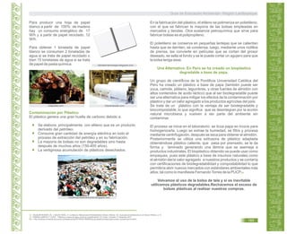 Para producir una hoja de papel
blanco a partir de 100% de madera
hay un consumo energético de 17
W/h y a partir de papel reciclado, 12
W/h.
Para obtener 1 tonelada de papel
blanco se consumen 2 toneladas de
agua si se trata de papel reciclado o
bien 15 toneladas de agua si se trata
de papel de pasta química.
kalipedia.com imprentaweb.com
libroskit-tecnologa.blogspot.com
Contaminación por Plástico
El plástico genera una gran huella de carbono debido a:
Se elabora, principalmente, con etileno que es un producto
derivado del petróleo.
Consume gran cantidad de energía eléctrica en todo el
proceso de extracción del petróleo y en su fabricación.
La mayoría de bolsas no son degradables sino hasta
después de muchos años (150-400 años).
La vertiginosa acumulación de plásticos desechados.
nuestroproblemamundo.blogspot.com
52.
53.
AGUILAR RIVERO, M. y SALAS VIDAL, H. La Basura. Manual para Reciclamiento Urbano. México. En: Guía para Ecoeficiencia en el Sector Público. p 13.
TORRES GARCÍA, F. PUCP. “Plásticos a base de papa contra la contaminación” En Línea. Consulta 17 diciembre 2011.
En: < http://noticias.universia.edu.pe/en-portada/noticia/2010/05/21/694835/pucp-plasticos-base-papa-contra-contaminacion.html>
En la fabricación del plástico, el etileno se polimeriza en polietileno,
con el que se fabrican la mayoría de las bolsas empleadas en
mercados y tiendas. Otra sustancia petroquímica que sirve para
fabricar bolsas es el polipropileno.
El polietileno se conserva en pequeñas lentejas que se calientan
hasta que se derriten, se condensa, luego, mediante unos rodillos
de prensa, las convierte en películas que se cortan del grosor
deseado, se sella el fondo y se le puede cortar un agujero para que
la bolsa tenga asas.
Un grupo de científicos de la Pontificia Universidad Católica del
Perú ha creado un plástico a base de papa (también puede ser
yuca, camote, plátano, legumbres, y otras fuentes de almidón con
altos contenidos de acido láctico) que al ser biodegradable puede
ser una alternativa para mitigar los efectos de la contaminación por
plástico y dar un valor agregado a los productos agrícolas del país.
Se trata de un plástico con la ventaja de ser biodegradable y
biocompostable, lo que significa que se desintegran por la acción
natural microbiana y vuelven a ser parte del ambiente sin
contaminar.
El proceso se inicia en el laboratorio: se licúa papa en trozos para
homogenizarla. Luego se extrae la humedad, se filtra y procesa
mediante centrifugación, después se seca para obtener el almidón.
Posteriormente se utiliza una extrusora de plástico adaptada
obteniéndose plástico caliente, que pasa por prensado, se le da
forma y laminado generando una lámina que se asemeja a
productos industriales. El bioplástico obtenido se puede usar como
empaques, pues este plástico a base de insumos naturales como
el almidón daría valor agregado a nuestros productos y se contaría
con certificaciones de biodegradabilidad y compostabilidad lo que
permitiría abrir nuevos mercados con estándares ambientales más
altos; tal como lo manifiesta FernandoTorres de la PUCP.
Volvamos al uso de la bolsa de tela y si es inevitable
utilicemos plásticos degradables.Rechacemos el exceso de
bolsas plásticas al realizar nuestras compras.
Una Alternativa: En Perú se ha creado un bioplástico
degradable a base de papa.
53
Guía de Educación Ambiental - Región Lambayeque
185
 
