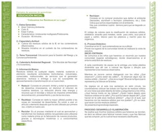 “Colocamos los Residuos en su Lugar”
1.- Datos Generales:
Área: Ciencia yAmbiente.
Ciclo: II.
Edad: 5 años.
Característica: Unidocente/ multigrado/Polidocente.
Duración: 90 minutos.
2.- Capacidad yActitud:
Coloca los residuos sólidos de la IE en los contenedores
diferenciados.
Muestra iniciativa en el cuidado de los contenedores de
residuos.
3.- Tema Transversal: Educación para la Gestión del Riesgo y la
ConcienciaAmbiental.
4.- Calendario Ambiental Regional: “Día Mundial del Reciclaje”
(15 noviembre).
5.- Información Básica
Residuos sólidos es cualquier objeto, material, sustancia o
elemento resultante actividades domiciliarias, industriales,
comerciales, institucionales, de servicios que el generador
abandona, rechaza o entrega y que es susceptible de
aprovechamiento o transformación en un nuevo bien.
Reducir: Consiste en prevenir, limitar y evitar la generación
de desechos innecesarios, en disminuir el volumen de
nuestros residuos. La reducción ahorra más energía y
recursos que el reciclaje y reduce los impactos ambientales
de la extracción, procesamiento y uso de los recursos.
Reutilizar: Consiste en darle la mayor utilidad posible a las
cosas sin necesidad de desecharlas. Es volver a usar un
artículo o elemento después que ha sido utilizado por primera
vez, o darle un nuevo uso.
Reciclar: Es el proceso mediante el cual se aprovechan y
transforman los residuos sólidos recuperados para utilizarse
como materia prima en la fabricación de nuevos productos,
gracias a tecnologías modernas o a conocimientos
específicos.
Rechazar:
Consiste en no comprar productos que dañen al ambiente
(aerosoles, styrofoam o tecnopor, poliestireno, etc.). Esto
indica que somos responsables con el ambiente.
Hay que considerar cuánto demora para que se degrade un
residuo.
El código de colores para la clasificación de residuos sólidos,
establece: amarillo para metales, verde para vidrio, azul para el
papel y cartón, blanco para los plásticos y marrón para los
orgánicos.
6.- Proceso Didáctico:
Coordinar en la I.E. qué contenedores se va a utilizar.
Prever los lugares de la comunidad donde se realizará la visita de
estudios.
INICIO / ENTRADA
Se comunica a los niños que haremos un recorrido por nuestra
comunidad (lugares estratégicos), donde observaremos si el
entorno está libre de residuos.
A cada coordinador de equipo se le entrega una bolsa plástica
diciéndole que allí van a colocar las figuras o dibujos que
representan a los residuos observados.
Mientras se recorre vamos dialogando con los niños ¿Qué
observan? ¿Cómo están las calles?... Si observan algún tipo de
residuo sólido ¿Qué es? ¿Ese es su lugar? Buscan la figura que lo
representa y la colocan en la bolsa.
De regreso en el aula nos sentamos en semi círculo, los
coordinadores colocan las bolsas con figuras de residuos sólidos
en una mesa que está delante de todos y preguntamos a los niños.
¿Qué hemos traído en las bolsas? ¿Quién habrá dejado esos
residuos sólidos en la calle? ¿Por qué los habrán dejado allí? ¿Qué
hacían en la calle esos residuos sólidos? ¿Aquí en el aula, qué
hacemos con los residuos sólidos que nos quedan? ¿En su casa,
que hacen con los residuos sólidos?
Se presenta el aprendizaje esperado.
PROCESO / DESARROLLO / ELABORACIÓN:
Se explica que muchos residuos sólidos que botamos se reciclan,
es decir se utilizan para fabricar nuevas cosas y que hay fábricas
que las compran, por lo cual se hace necesario clasificarlos.
EDUCACIÓN INICIAL
Ejemplos de sesiones de aprendizaje:
Guía de Educación Ambiental - Región Lambayeque
188
 