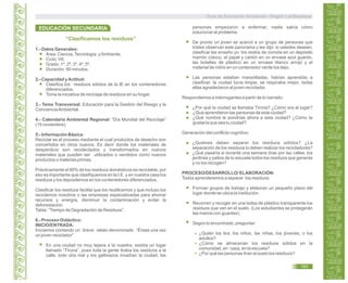 “Clasificamos los residuos”
1.- Datos Generales:
Área: Ciencia,Tecnología yAmbiente.
Ciclo: VII.
Grado: 1º, 2º, 3º, 4º, 5º.
Duración: 90 minutos.
2.- Capacidad yActitud:
Clasifica los residuos sólidos de la IE en los contenedores
diferenciados.
Toma la iniciativa de reciclaje de residuos en su hogar.
3.- Tema Transversal: Educación para la Gestión del Riesgo y la
ConcienciaAmbiental.
4.- Calendario Ambiental Regional: “Día Mundial del Reciclaje”
(15 noviembre).
5.- Información Básica:
Reciclar es el proceso mediante el cual productos de desecho son
convertidos en otros nuevos. Es decir donde los materiales de
desperdicio son recolectados y transformados en nuevos
materiales que pueden ser utilizados o vendidos como nuevos
productos o materias primas.
Prácticamente el 90% de los residuos domésticos es reciclable, por
eso es importante que clasifiquemos en la I.E. y en nuestra casa los
residuos y los depositemos en los contenedores diferenciados.
Clasificar los residuos facilita que los reutilicemos y que incluso los
reciclemos nosotros o las empresas especializadas para ahorrar
recursos y energía, disminuir la contaminación y evitar la
deforestación.
Tabla: “Tiempo de Degradación de Residuos”.
6.- Proceso Didáctico:
INICIO/ENTRADA:
Iniciamos contando un breve relato denominado “Érase una vez
un joven reciclador”
En una ciudad no muy lejana a la nuestra, existía un lugar
llamado “Tirona”, pues toda la gente tiraba los residuos a la
calle, todo olía mal y los gallinazos invadían la ciudad, las
personas empezaron a enfermar, nadie sabía cómo
solucionar el problema.
De pronto un joven se acercó a un grupo de personas que
tristes observan este panorama y les dijo: si ustedes desean;
clasificar les enseño yo: los restos de comida en un depósito
marrón coloco, el papel y cartón en un envase azul guardo,
las botellas de plástico en un envase blanco arrojo y el
material de vidrio en un contenedor verde los dejo.
Las personas estaban maravilladas, habían aprendido a
clasificar, la ciudad lucía limpia, se respiraba mejor, todas
ellas agradecieron al joven reciclador.
Respondemos a interrogantes a partir de lo narrado:
¿Por qué la ciudad se llamaba Tirona? ¿Cómo era el lugar?
¿Qué aprendieron las personas de esta ciudad?
¿Qué nombre le pondrías ahora a esta ciudad? ¿Cómo te
gustaría que sea tu ciudad?
Generación del conflicto cognitivo:
¿Quiénes deben separar los residuos sólidos? ¿La
separación de los residuos lo deben realizar los recicladores?
¿Qué pasaría si durante una semana tiras por las calles, los
jardines y patios de tu escuela todos los residuos que generas
y no los recogen?
PROCESO/DESARROLLO/ ELABORACIÓN:
Todos aprenderemos a separar los residuos:
Forman grupos de trabajo y elaboran un pequeño plano del
lugar donde se ubica la institución.
Recorren y recoger en una bolsa de plástico transparente los
residuos que ven en el suelo. (Los estudiantes se protegerán
las manos con guantes).
Según lo encontrado, preguntar:
¿Quién los tira: los niños, las niñas, los jóvenes, o los
adultos?
¿Cómo se almacenan los residuos sólidos en la
comunidad, en casa, en la escuela?
¿Por qué las personas tiran al suelo los residuos?
EDUCACIÓN SECUNDARIA
Guía de Educación Ambiental - Región Lambayeque
193
 