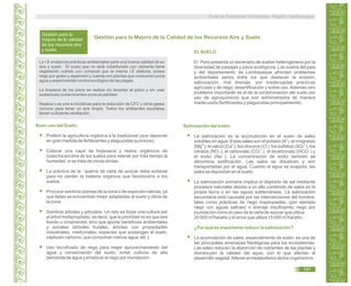 Gestión para la
mejora de la calidad
de los recursos aire
y suelo. ELSUELO
El Perú presenta un escenario de suelos heterogéneos por la
diversidad de paisajes y pisos ecológicos. Los suelos del país
y del departamento de Lambayeque afrontan problemas
ambientales serios entre los que destacan la erosión,
salinización, mal drenaje, por inadecuadas prácticas
agrícolas y de riego; desertificación y sobre uso. Además otro
problema importante es el de la contaminación del suelo por
uso de agroquímicos que son administrados de manera
inadecuada (fertilizantes y plaguicidas principalmente).
Gestión para la Mejora de la Calidad de los Recursos Aire y Suelo.
Buen uso del Suelo.
Preferir la agricultura orgánica a la tradicional (que depende
en gran medida de fertilizantes y plaguicidas químicos).
Colocar una capa de hojarasca y restos orgánicos de
cosecha encima de los suelos para retener por más tiempo la
humedad, si se trata de zonas áridas.
La práctica de la quema de caña de azúcar debe evitarse
para no perder la materia orgánica que favorecería a los
suelos.
Procurar sembrar plantas de la zona o de especies nativas, ya
que éstas se encuentran mejor adaptadas al suelo y clima de
la zona.
Sembrar árboles y arbustos. Un reto es forjar una cultura por
el árbol multipropósito, es decir, que la prioridad no es que sea
bonito u ornamental, sino que aporte beneficios ambientales
y sociales (árboles frutales, árboles con propiedades
industriales, medicinales, especies que sostengan el suelo,
capturen carbono, que consuman menos agua, etc.).
Uso tecnificado de riego para mejor aprovechamiento del
agua y conservación del suelo, evitar cultivos de alta
demanda de agua y erradicar el riego por inundación.
Salinización del suelo.
La salinización es la acumulación en el suelo de sales
solubles en agua. Estas sales son el potasio (K ), el magnesio
(Mg ), el calcio (Ca ), los cloruros (Cl ), los sulfatos (SO4 ), los
nitratos (NO3 ), el carbonato (CO3 ), el bicarbonato (HCO3 ) y
el sodio (Na ). La concentración de sodio también se
denomina sodificación. Las sales se disuelven y son
transportadas por el agua. Cuando el agua se evapora, las
sales se depositan en el suelo.
La salinización primaria implica el depósito de sal mediante
procesos naturales debido a un alto contenido de sales en la
propia tierra o en las aguas subterráneas. La salinización
secundaria está causada por las intervenciones del hombre,
tales como prácticas de riego inapropiadas, (por ejemplo
riego con aguas salinas) o drenaje insuficiente; riego por
inundación como el caso de la caña de azúcar que utiliza
20 000 m /ha/año y el arroz que utiliza 15 000 m /ha/año.
¿Por qué es importante reducir la salinización?
La acumulación de sales, especialmente de sodio, es una de
las principales amenazas fisiológicas para los ecosistemas.
Las sales reducen la absorción de nutrientes de las plantas y
disminuyen la calidad del agua, con lo que afectan al
desarrollo vegetal.Alteran el metabolismo de los organismos
La I.E evidencia prácticas ambientales para una buena calidad de su
aire y suelo. El suelo que no está coberturado con cemento tiene
vegetación nutrido con compost que la misma I.E elabora, posee
riego por goteo y aspersión y cuenta con plantas que consumen poca
agua y experimentan control ecológico de las plagas.
La limpieza de los pisos se realiza sin levantar el polvo y sin usar
sustancias contaminantes como el petróleo.
Realiza o se une a iniciativas para la reducción de CFC y otros gases
nocivos para tener un aire limpio. Todos los ambientes escolares
tienen suficiente ventilación.
2+2+
+
2-
- 2-
- -
+
3 3
Guía de Educación Ambiental - Región Lambayeque
197
 