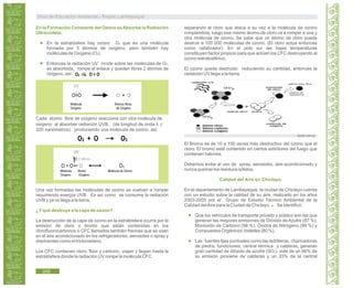 Guía de Educación Ambiental - Región Lambayeque
En la Formación Constante del Ozono seAbsorbe la Radiación
Ultravioleta.
En la estratósfera hay ozono O3 que es una molécula
formada por 3 átomos de oxígeno, pero también hay
moléculas de Oxígeno (O2).
Entonces la radiación UV incide sobre las moléculas de O2,
es absorbida, rompe el enlace y quedan libres 2 átomos de
oxígeno, así:
UV
O=O O + O
Molécula Átomos libres
Oxígeno de Oxígeno
Cada átomo libre de oxígeno reacciona con otra molécula de
oxigeno al absorber radiación UVB, (de longitud de onda λ ≤
320 nanómetros) produciendo una molécula de ozono, así:
O2 + O O3
UV
O = O O O3
Molécula Átomo Molécula de Ozono
Oxígeno Oxígeno
λ = 320 nm
Una vez formadas las moléculas de ozono se vuelven a romper
requiriendo energía UVB. Es así como se consume la radiación
UVB y ya no llega a la tierra.
¿Yqué destruye a la capa de ozono?
La destrucción de la capa de ozono en la estratósfera ocurre por la
emisión de cloro o bromo que están contenidas en los
clorofluorocarbonos o CFC llamados también freones que se usan
en el aire acondicionado en los refrigeradores, aerosoles o spray y
disolventes como el tricloroetano.
Los CFC contienen cloro, flúor y carbono, viajan y llegan hasta la
estratósfera donde la radiación UV rompe la molécula CFC
separando al cloro que ataca a su vez a la molécula de ozono
rompiéndola, luego ese mismo átomo de cloro va a romper a una y
otra molécula de ozono. Se sabe que un átomo de cloro puede
destruir a 100 000 moléculas de ozono. (El cloro actúa entonces
como catalizador). En el polo sur las bajas temperaturas
constituyen factor propicio para que actúen los CFC destruyendo al
ozono estratosférico.
El ozono queda destruido reduciendo su cantidad, entonces la
radiación UV llega a la tierra.
laszlo.com.ar
El Bromo es de 10 a 100 veces más destructivo del ozono que el
cloro. El bromo está contenido en ciertos extintores del fuego que
contienen halones.
Debemos evitar el uso de spray, aerosoles, aire acondicionado y
nunca quemar los residuos sólidos.
Calidad del Aire en Chiclayo.
En el departamento de Lambayeque, la ciudad de Chiclayo cuenta
con un estudio sobre la calidad de su aire, realizado en los años
2003-2005 por el Grupo de Estudio Técnico Ambiental de la
Calidad delAire para la Ciudad de Chiclayo. Se identificó:54
Que los vehículos de transporte privado y público son las que
generan las mayores emisiones de Dióxido de Azufre (87 %),
Monóxido de Carbono (98 %), Óxidos de Nitrógeno (99 %) y
Compuestos Orgánicos Volátiles (80 %).
Las fuentes fijas puntuales como las ladrilleras, chancadoras
de piedra, fundiciones, central térmica y calderas, generan
gran cantidad de dióxido de azufre (SO2), más de un 66% de
su emisión proviene de calderas y un 33% de la central
térmica
200
 