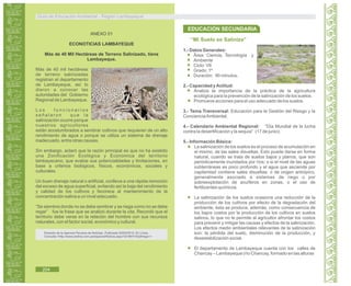 Guía de Educación Ambiental - Región Lambayeque
ANEXO 01
ECONOTICIAS LAMBAYEQUE
Más de 40 Mil Hectáreas de Terreno Salinizado, tiene
Lambayeque.
Más de 40 mil hectáreas
de terreno salinizadas
registran el departamento
de Lambayeque, así lo
dieron a conocer las
autoridades del Gobierno
Regional de Lambayeque.
L o s f u n c i o n a r i o s
s e ñ a l a r o n q u e l a
salinización ocurre porque
nuestros agricultores
están acostumbrados a sembrar cultivos que requieren de un alto
rendimiento de agua o porque se utiliza un sistema de drenaje
inadecuado, entre otras causas.
Sin embargo, aclaró que la razón principal es que no ha existido
una Zonificación Ecológica y Económica del territorio
lambayecano, que evalúe sus potencialidades y limitaciones, en
base a criterios biológicos, físicos, económicos, sociales y
culturales.
Un buen drenaje natural o artificial, conlleva a una rápida remoción
del exceso de agua superficial, evitando así la baja del rendimiento
y calidad de los cultivos y favorece al mantenimiento de la
concentración salina a un nivel adecuado.
“Se siembra donde no se debe sembrar y se riega como no se debe
regar” fue la frase que se analizó durante la cita. Recordó que el
territorio debe verse en la relación del hombre con sus recursos
naturales, con el factor social, económico y cultural.
Extraído de la Agencia Peruana de Noticias. Publicada 20/04/2010. En Línea.
Consulta:<http://www.andina.com.pe/espanol/Noticia.aspx?id=8NYV0q0Hego=>
“Mi Suelo se Saliniza”
1.- Datos Generales:
Área: Ciencia, Tecnología y
Ambiente
Ciclo: VII
Grado: 1º
Duración: 90 minutos.
2.- Capacidad yActitud:
Analiza la importancia de la práctica de la agricultura
ecológica para la prevención de la salinización de los suelos.
Promueve acciones para el uso adecuado de los suelos.
3.- Tema Transversal: Educación para la Gestión del Riesgo y la
ConcienciaAmbiental.
4.- Calendario Ambiental Regional: “Día Mundial de la lucha
contra la desertificación y la sequia” (17 de junio).
5.- Información Básica:
La salinización de los suelos es el proceso de acumulación en
el mismo, de las sales disueltas. Esto puede darse en forma
natural, cuando se trata de suelos bajos y planos, que son
periódicamente inundados por ríos; o si el nivel de las aguas
subterráneas es poco profundo y el agua que asciende por
capilaridad contiene sales disueltas: o de origen antrópico,
generalmente asociado a sistemas de riego o por
sobreexplotación de acuíferos en zonas, o el uso de
fertilizantes químicos.
La salinización de los suelos ocasiona una reducción de la
producción de los cultivos por efecto de la degradación del
ambiente, ésta se produce, además, como consecuencia de
los bajos costos por la producción de los cultivos en suelos
salinos, lo que no le permite al agricultor afrontar los costos
para prevenir y mitigar las causas y efectos de la salinización.
Los efectos medio ambientales relevantes de la salinización
son: la pérdida del suelo, disminución de la producción, y
desestabilización social.
El departamento de Lambayeque cuenta con los valles de
Chancay – Lambayeque (río Chancay, formado en las alturas
EDUCACIÓN SECUNDARIA
204
 