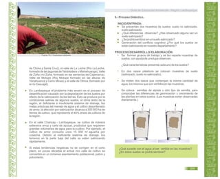 Guía de Educación Ambiental - Región Lambayeque
de Chota y Santa Cruz), el valle de La Leche (Río La Leche,
formado de las lagunas de Tembladera y Mishahuanga), Valle
de Zaña (río Zaña, formado en las serranías de Cajamarca),
Valle de Motupe (Río Motupe formado en las alturas de
Yanahuanca y Cerro Minas) y el valle de Olmos (formado por
el río Cascajal).
En Lambayeque el problema más severo es el proceso de
desertificación causado por la degradación de los suelos por
efecto de la salinización de las tierras. Esto se produce por la
condiciones salinas de algunos suelos, el clima árido de la
región, el deficiente e insuficiente sistema de drenaje, las
malas prácticas del manejo de agua y el cultivo desordenado
de arroz, la afección por salinización alcanza a 305 000 ha de
tierras de cultivo, que representa el 40% áreas de cultivos de
la región.
En el valle Chancay - Lambayeque, se cultiva de manera
extensiva arroz y caña de azúcar, productos que requieren
grandes volúmenes de agua para su cultivo. Por ejemplo, el
cultivo de arroz consume unos 15 000 m agua/ha por
cosecha. Debido al ineficiente sistema de drenaje, los
terrenos en la parte baja del valle se están salinizando
rápidamente.
Si estas tendencias negativas no se corrigen en el corto
plazo, en pocas décadas el actual rico valle de cultivo se
convertirá en un inmenso asentamiento poblacional, pobre y
polvoriento.
6.- Proceso Didáctico.
INICIO/ENTRADA:
Se presentan dos muestras de suelos: suelo no salinizado,
suelo salinizado.
¿Qué diferencias observas? ¿Has observado alguna vez un
suelo salinizado?
¿Se podrá sembrar en un suelo salinizado?
Generación del conflicto cognitivo ¿Por qué los suelos se
están salinizando en nuestro departamento?
PROCESO/DESARROLLO/ ELABORACIÓN:
Se forman grupos de trabajo y se les reparte muestras de
suelos, con ayuda de una lupa observan.
¿Qué características presenta cada uno de los suelos?
En dos vasos plásticos se colocan muestras de suelo
(salinizado, suelo no salinizado).
Se miden dos vasos que contengan la misma cantidad de
agua, los mismos que son vertidos en las muestras.
Se coloca semillas de alpiste u otro tipo de semilla, para
comprobar las diferencias de germinación y crecimiento de
las plantas en estos suelos. (Las muestras serán observadas
diariamente.)
¿Qué sucede con el agua al ser vertida en las muestras?
¿En estos suelos se podrá sembrar?
Fuente: R.J. Oosterbaan.wikipedia
3
205
 