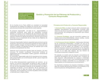 Guía de Educación Ambiental - Región Lambayeque
Gestión y promoción de
los patrones de
producción y consumo
responsable o sostenible.
Gestión y Promoción de los Patrones de Producción y
Consumo Responsable.
En la Cumbre de la Tierra (2002) se consideró la necesidad
fundamental de modificar los hábitos de consumo de la sociedad
para alcanzar el desarrollo sostenible de nuestro planeta.
El consumo responsable se basa en la responsabilidad y
solidaridad ambiental, pues todas las actividades humanas
generan un impacto en el ambiente del que tenemos que estar
conscientes.Asi mismo hay profundas brechas evidenciadas en la
pobreza y hambre de millones de personas, situación que se busca
minimizar con el cumplimiento de las metas de los Objetivos de
Desarrollo del Milenio.
Consumo responsable implica la capacidad para promover que los
productos y servicios que consumimos generen la menor huella de
carbono posible y tengan una historia limpia en su producción que
incluye el respeto a la dignidad humana, por ejemplo que no sea
producto de la explotación de niños.
Sabiendo que la producción significa gasto de energía y de otros
recursos. El modelo occidental consumista conlleva al
agotamiento de los combustibles fósiles y generan emisiones de
GEI al ambiente.
El consumidor responsable sabe de la importancia de la energía,
está comprometido con la minimización de GEI para la mejora de
la calidad de vida.
Si los niños tempranamente experimentan por vivencia en su
entorno, el consumo responsable, se genera en ellos un estilo de
vida armonioso con el ambiente y con los demás seres humanos.
Por eso es muy importante la elección de los juguetes, los útiles y
materiales de estudio y de los alimentos. No es pertinente una
clase teórica que le diga que ahorre, que consuma productos
necesarios, pero le exigimos un montón de plástico entre sus útiles
y materiales que no llega a utilizar.
Principios de la Producción y Consumo Responsable:
1.-Consumo Ético, es decir consumir sólo lo necesario que
satisfaga racionalmente las necesidades humanas para
reducir el uso de los recursos naturales y el gasto energético
para producirlo. Se contrapone al consumismo que compra,
acumula o tira.
2.- Consumo Ecológico, que por convicción conlleva a la
práctica de las erres ambientalistas: reduce, reutiliza, recicla
y rechaza lo que es nocivo para el ambiente.
3.- Un Consumo Social o Solidario, implica estar informado
de las condiciones ambientales y sociales con que se ha
elaborado el producto, se trata de pagar lo justo por el trabajo
realizado, si se ha tratado con equidad y sin exclusión.
Muchas empresas colocan esta información en las etiquetas
de sus productos y deben ser preferidas frente a aquellas de
las que no se sabe este aspecto. De esa manera se
contribuye a la equidad e integración social.
Por ejemplo, en nuestro país los mayores consumidores de
productos tecnológicos son los jóvenes; pero ¿Cuántos de
ellos disponen adecuadamente los equipos y materiales
tecnológicos que ya no usan?¿Son conscientes de la enorme
cantidad de energía consumida en su producción y son
responsables con la energía para su funcionamiento?
Es importante considerar los impactos inmediatos y a largo
plazo de nuestras decisiones de compra, en el ambiente, en la
economía personal, del departamento y del país.
207
 