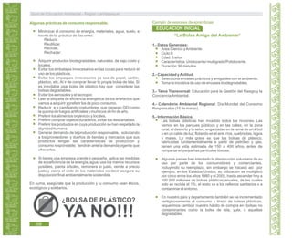 Guía de Educación Ambiental - Región Lambayeque
Algunas prácticas de consumo responsable.
Minimizar el consumo de energía, materiales, agua, suelo, a
través de la práctica de las erres:
Reducir.
Reutilizar,
Reciclar,
Rechazar:
Adquirir productos biodegradables, naturales, de bajo costo y
locales.
Evitar los embalajes innecesarios en las cosas para reducir el
uso de los plásticos.
Evitar los empaques innecesarios ya sea de papel, cartón,
plástico, etc. Al ir de comprar llevar tu propia bolsa de tela. Si
es inevitable usar bolsa de plástico hay que considerar las
bolsas degradables.
Evitar los aerosoles y el tecnopor.
Leer la etiqueta de eficiencia energética de los artefactos que
vamos a adquirir y preferir los de poco consumo.
Reducir e ir cambiando costumbres que generan GEI como
la quema de fuegos artificiales y muñecos de fin de año.
Preferir los alimentos orgánicos y locales.
Preferir comprar objetos duraderos, evitar los descartables.
Preferir los productos en cuya producción se han respetado la
dignidad humana.
Generar demanda de la producción responsable, solicitando
a los proveedores y dueños de tiendas y mercados que sus
productos tengan las características de producción y
consumo responsable; tendrán ante la demanda vigente que
ofrecerlos.
Si tienes una empresa grande o pequeña, aplica las medidas
de ecoeficiencia de la energía, agua, usa los menos recursos
posibles, planta árboles, remunera lo justo, vende a precio
justo y cierra el ciclo de los materiales es decir asegura su
disposición final ambientalmente sostenible.
En suma, asegúrate que la producción y tu consumo sean éticos,
ecológicos y solidarios.
“La Bolsa Amiga del Ambiente”
1.- Datos Generales:
Área:Ciencia yAmbiente
Ciclo:II
Edad: 5 años
Característica: Unidocente/ multigrado/Polidocente.
Duración: 90 minutos.
2.- Capacidad yActitud:
Selecciona envases prácticos y amigables con el ambiente.
Toma la iniciativa de uso de envases biodegradables.
3.- Tema Transversal: Educación para la Gestión del Riesgo y la
ConcienciaAmbiental.
4.- Calendario Ambiental Regional: Día Mundial del Consumo
Responsable (15 de marzo).
5.- Información Básica.
Las bolsas plásticas han invadido todos los rincones. Las
vemos en los parques públicos y en las calles, en la zona
rural, el desierto y la selva; engarzadas en la rama de un árbol
o en un cable de luz; flotando en el aire, ríos, quebradas, lagos
y mares. Lo más grave es que las bolsas de plástico,
fabricadas fundamentalmente a partir de petróleo y gas,
tienen una vida estimada de 150 a 400 años, antes de
romperse en pequeñas partículas tóxicas.
Algunos países han intentado la disminución voluntaria de su
uso por parte de los consumidores y comerciantes,
incluyendo su reemplazo, sin embargo se fracasó así por
ejemplo, en los Estados Unidos, su utilización se multiplicó
por cinco entre los años 1980 y el 2005, hasta ascender hoy a
100 000 millones de bolsas plásticas anuales, de las cuales
solo se recicla el 1%; el resto va a los rellenos sanitarios o a
contaminar el entorno.
En nuestro país y departamento también se ha incrementado
vertiginosamente el consumo y tirado de bolsas plásticas,
requerimos cambiar nuestro hábito de compra en bolsas no
contaminantes como la bolsa de tela, yute, o aquellas
degradables.
¿BOLSA DE PLÁSTICO?
YA NO!!!
Ejemplo de sesiones de aprendizaje:
EDUCACIÓN INICIAL
208
 
