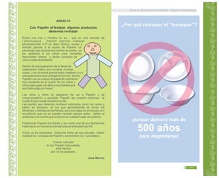 Guía de Educación Ambiental - Región Lambayeque
ANEXO 01
Con Papelín al festejar, algunos productos
debemos rechazar
Érase una vez y mentira no es, que en una escuela de
Lambayeque habían logrado trabajar
eficientemente 3 R es decir reducir, reusar y
reciclar gracias a la ayuda de Papelín un
personaje que durante las noches de sueño se
les aparecía a los niños para contarles
fascinantes relatos y darles consejos de
cómo cuidar el ambiente.
Dentro de la preparación de la fiesta de
celebración había que comprar muchas
cosas, y en la noche previa todos estaban m u y
entusiasmados pero al llegar la hora de dormir,
Papelín con su cuerpo de papel de colores se
hizo presente en el sueño de los niñas y
niños para jugar con ellos y recordarles que
aún había algo por hacer.
Las niñas y niños se alegraron de ver a Papelín y se
comprometieron a ayudarlo. Papelín les enseñó entonces la
cuarta R para cuidar nuestro mundo.
Les explicó que deberían rechazar productos como los vasos y
platos de tecnopor, en los que generalmente se sirven los
alimentos y bebidas en las fiestas, así como algunos productos con
envoltorios que no se pueden reciclar porque estos dañan el
ambiente y no contribuyen a disminuir nuestra huella de carbono.
Finalmente Papelín los felicitó y les contó una de sus fantásticas
historias de un mundo en donde todos practicaban las 4 R.
Como ya es costumbre todos los niños de esa escuela hacen
realidad los consejos de Papelín y se divierten con sus relatos.
Colorín colorado
si con Papelín has soñado
esta historia
aún no ha acabado.
José Merino
porque demora más de
500 años
para degradarse!
¿Por qué rechazar el “tecnopor”?
211
 