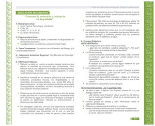 Guía de Educación Ambiental - Región Lambayeque
“Consumo lo necesario y rechazo lo
no degradable”
1.- Datos Generales:
Área: Ciencia,Tecnología yAmbiente
Ciclo: VII
Grado: 1º, 2º, 3º, 4º, 5º
Duración: 90 minutos.
2.- Capacidad yActitud:
Reduce el consumo de papel. y materiales no degradables en
actividades escolares.
Cuida sus libros y cuadernos, evitando romper hojas.
3.- Tema Transversal: Educación para la Gestión del Riesgo y la
ConcienciaAmbiental.
4.- Calendario Ambiental Regional: “Día Mundial del Reciclaje”
(15 noviembre).
5.- Información Básica:
Reducir, es darle un respiro a nuestro planeta, tenemos que
reducir la cantidad de productos que consumimos. Para
fabricar todo lo que utilizamos necesitamos materias primas,
agua, energía, minerales que pueden agotarse o tardar
muchísimo tiempo en renovarse.
Rechazar consiste en no comprar productos que dañen al
ambiente, productos tóxicos, no degradables o no
reciclables. Envases descartables que tardan 500 años en
descomponerse. Lo mejor es comprar productos en envases
biodegradables, reciclables, de vidrio, reusables y rechazar a
toda costa los envases plásticos.
Debemos ser éticos al consumir por ejemplo un litro de aceite
usado para freír en la cocina puede llegar a contaminar más
de 1 000 litros de agua si se vierte por el desagüe y al llegar a
la planta de tratamiento, dificulta su funcionamiento y
disminuyen su vida media.
Por otra parte, cada año, cerca de 200 especies de animales
marinos como las tortugas, delfines, focas mueren al ingerir
bolsas plásticas que encuentran en el mar ya que las
confunden con medusas y miles de peces y aves quedan
atrapados sin esperanza de vivir. Es necesario evitar el uso de
bolsas de plástico al máximo, puesto que es más amigable el
uso de bolsas de papel o tela.
Para producir 100 millones de bolsas de plástico se utiliza 1,6
millones de petróleo, es decir 64 000 a 80 000 millones de
petróleo al año para fabricar bolsas de supermercado.
Muchas veces adquirimos cosas que no son necesarias sólo
por el afán de comprar. No pensamos que para su fabricación
se utiliza energía y materias primas que no podemos
derrochar como el petróleo o el agua.
6.- Proceso Didáctico.
INICIO/ENTRADA:
Nos imaginamos que vamos a tener una fiesta.
¿Qué tipo de utensilios y platos utilizamos? ¿Por qué?
¿Los residuos de aceite donde lo depositas?
Un día de compras:
Cuando visitamos una tienda, un mercado y vas a comprar
un producto, ¿por qué lo haces? ¿Estás seguro de tu
respuesta?
¿Al comprar el producto en que te fijas?
Al realizar tus compras ¿llevas algún material en que
recibirlas?¿por ejemplo al comprar pan?
En tu vida escolar:
¿Cuántos cuadernos usas en un año? Cuando te sobra
hojas de cuaderno, ¿para qué las usas? ¿Tu uniforme
escolar cuánto tiempo te dura?
Generación del conflicto cognitivo: ¿Sabes de dónde se
obtuvo la materia prima para elaborar todo lo que tú has
usado?
Se presenta la capacidad y actitud a lograr.
PROCESO/DESARROLLO/ ELABORACIÓN:
Se narra o leen la fábula “Don Papelín” (Anexo N° 01) y se
dialoga a partir de :
¿De dónde nació Papelín? ¿Qué sucedió en la fábrica,
con la madre de Papelín? ¿Cuál es la consecuencia de
fabricar papel?
Forman grupos de trabajo y leen información sobre la
elaboración del papel.
Obtienen conclusiones de lo leído y lo socializan.
Hacen una lista de productos que compran en una semana.
¿De los productos que has seleccionado se puede reducir
el uso de algunos de ellos?
EDUCACIÓN SECUNDARIA
213
 