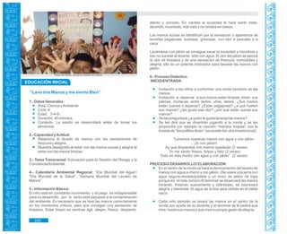Guía de Educación Ambiental - Región Lambayeque
“Lavo mis Manos y me siento Bien”
1.- Datos Generales:
Área: Ciencia yAmbiente
Ciclo: II
Edad: 3-4-5-.
Duración: 45 minutos.
Contexto: La sesión se desarrollará antes de tomar los
alimentos.
2.- Capacidad yActitud:
Relaciona el lavado de manos con las sensaciones de
frescura y alegría.
Muestra desagrado al estar con las manos sucias y alegría al
estar con las manos limpias.
3.- Tema Transversal: Educación para la Gestión del Riesgo y la
ConcienciaAmbiental.
4.- Calendario Ambiental Regional: “Día Mundial del Agua”/
“Día Mundial de la Salud”, “Semana Mundial del Lavado de
Manos”.
5.- Información Básica:
El niño está en constante movimiento y el juego es indispensable
para su desarrollo, por lo tanto está expuesto a la contaminación
del ambiente. Es necesario que se lave las manos correctamente
en los momentos críticos, para que consigan una sensación de
limpieza. Estar limpio es sentirse ágil, alegre, fresco, despierto,
atento y cómodo. En cambio la suciedad le hará sentir triste,
aburrido, incómodo, mal visto y no rendirá en clases.
Las manos sucias se identifican por la sensación o apariencia de
tenerlas pegajosas, sudosas, grasosas, con olor a pescado o a
caca.
Lavándose con jabón se consigue sacar la suciedad y microbios y
eso no sucede al lavarse sólo con agua. El olor del jabón se asocia
al olor de limpieza y da una sensación de frescura, comodidad y
alegría, ello es un potente motivador para lavarse las manos con
jabón.
6.- Proceso Didáctico.
INICIO/ENTRADA:
Invitación a los niños a conformar una ronda tomados de las
manos.
Invitación a observar si sus manos están limpias: miran sus
palmas, muñecas, entre dedos, uñas, dedos. ¿Sus manos
están suaves o ásperas? ¿Están pegajosas? ¿a qué huelen
sus manos? ¿les gusta ese olor? ¿por qué están sucias sus
manos?
Se les preguntará ¿a quién le gusta lavarse las manos?
Se les dirá que se divertirán jugando a la ronda y se les
propondrá por ejemplo la canción “manitos limpias” con la
tonada de “los pollitos dicen” (se puede dar otra tonada local).
“Lavemos nuestras manos con agua y con jabón
…¡Si con jabón!
Ay que limpiecitas mis manos quedarán (2 veces)
Yo me siento fresco, limpio y feliz (2 veces)
Todo es más bonito con agua y con jabón” (2 veces)
PROCESO/ DESARROLLO/ ELABORACIÓN:
En el centro de la ronda se hará la demostración del lavado de
manos con agua a chorro y con jabón. (Se usará una jarra con
agua segura-clorada/potable y un trozo de jabón de ropa
porque es el más común)Al terminar se observará las manos
mirando, frotando suavemente y oliéndolas, se expresará
alegría y bienestar. El agua de la tina será vertida en el balde
vacío.
Cada niño también se lavará las manos en el centro de la
ronda con ayuda de su docente y al terminar se le pedirá que
mire, huela sus manos y que cree su propio gesto de alegría.
EDUCACIÓN INICIAL
Niños de Salas, practican lavado de manos.
230
 