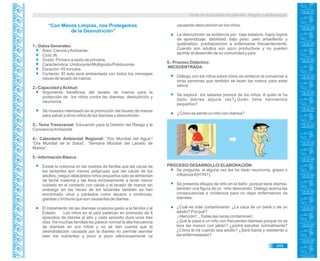 Guía de Educación Ambiental - Región Lambayeque
“Con Manos Limpias, nos Protegemos
de la Desnutrición”
1.- Datos Generales:
Área: Ciencia yAmbiente.
Ciclo: III.
Grado: Primero a sexto de primaria.
Característica: Unidocente/Multigrado/Polidocente.
Duración: 45 minutos.
Contexto: El aula será ambientada con todos los mensajes
claves de lavado de manos.
2.- Capacidad yActitud:
Argumenta beneficios del lavado de manos para la
protección de los niños contra las diarreas, desnutrición y
neumonía.
Se muestra interesado en la promoción del lavado de manos
para salvar a otros niños de las diarreas y desnutrición.
3.- Tema Transversal: Educación para la Gestión del Riesgo y la
ConcienciaAmbiental.
4.- Calendario Ambiental Regional: “Día Mundial del Agua”/
“Día Mundial de la Salud”, “Semana Mundial del Lavado de
Manos”.
5.- Información Básica:
Existe la creencia en las madres de familia que las cacas de
los lactantes son menos peligrosas que las cacas de los
adultos, (según ellas)estos niños pequeños sólo se alimentan
de leche materna y las lleva erróneamente a tener menor
cuidado en el contacto con cacas y el lavado de manos sin
embargo en las heces de los lactantes también se han
encontrado virus y parásitos como áscaris o lombrices,
giardias y trichuris que son causantes de diarrea.
El tratamiento de las diarreas ocasiona gasto a la familia o al
Estado. Los niños en el país padecen en promedio de 8
episodios de diarrea al año y cada episodio dura unos tres
días. Ha muchas familias les parece normal la alta frecuencia
de diarreas en sus niños y no se dan cuenta que la
deshidratación causada por la diarrea no permite asimilar
bien los nutrientes y poco a poco silenciosamente va
causando desnutrición en los niños.
La desnutrición se evidencia por baja estatura, bajos logros
de aprendizaje, debilidad, bajo peso, pelo amarillento y
quebradizo, predisposición a enfermarse frecuentemente.
Cuando son adultos son poco productivos y no pueden
aportar al desarrollo de su comunidad y país.
6.- Proceso Didáctico:
INICIO/ENTRADA:
Diálogo con los niños sobre cómo se sintieron al convencer a
otras personas que también se laven las manos para estar
sanos.
Se explora los saberes previos de los niños: A quién le ha
dado diarrea alguna vez?¿Quién tiene hermanitos
pequeños?
¿Cómo se siente un niño con diarrea?
PROCESO/ DESARROLLO/ ELABORACIÓN:
Se pregunta, si alguna vez les ha dado neumonía, gripes o
influenzaA(H1N1).
Se presenta dibujos de niño en el baño porque tiene diarrea,
también una figura de un niño desnutrido. Diálogo acerca las
consecuencias e incidencia para no dejar enfermarnos de
diarreas.
¿Cuál es más contaminante: ¿La caca de un bebé o de un
adulto? Por qué?
¡Atención! ...Todas las cacas contaminan!.
¿Qué le pasa a un niño con frecuentes diarreas porque no se
lava las manos con jabón? ¿podrá estudiar normalmente?
¿Cómo le irá cuando sea adulto? ¿Será fuerte y resistente a
las enfermedades?
249
 