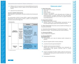 Guía de Educación Ambiental - Región Lambayeque
Indicadores Instrumento
Actitud ante
el Área
Criterio
Indagación y
Experimentación Prueba
escrita
Ficha de
observación
Lista de
cotejo
Señala las partes polar y
apolar de la molécula de
jabón.
Organiza en un diagrama las
interrelaciones de las partes
de la molécula de jabón con
el agua y al limpiar durante
el lavado de manos.
Explica el mecanismo de
acción del jabón en el
lavado de manos.
T* Se lava las manos con
agua segura a chorro y
jabón siguiendo el
procedimiento establecido
Muestra interés por la
disponibilidad permanente
de los recursos agua segura
y jabón para el lavado de
manos.
Actitud
Capacidad
Analiza las
propiedades
de la
molécula de
jabón y el
mecanismo
de acción
en el lavado
de manos.
Diálogo sobre la importancia de la disponibilidad permanente
de agua segura a chorro y jabón en la IE para el lavado de
manos.
Aplicación de prueba escrita.
SALIDA/ CIERRE/ RESPUESTA:
Meta cognición. ¿Qué facilitó o dificultó el análisis de la limpieza del
jabón?
Se compromete a portar su propio jabón y vigilar la disponibilidad
permanente de agua segura a chorro y jabón en los lugares de
lavado de manos en el hogar e IE.
7. Evaluación.
T* = práctica transversal.
“Elaborando Jabón”
1.- Datos Generales:
Área: Ciencia,Tecnología yAmbiente
Ciclo: VII
Grado:Tercero.
Duración: 180 minutos.
Contexto: Laboratorio o aula adecuada para el trabajo de
experimentación. La sesión requiere tres horas adicionales
en la preparación del jabón por lo tanto se sugiere realizarla
en jornada especial.
2.- Capacidad yActitud:
Elabora jabón sólido y líquido.
Muestra interés por la disponibilidad permanente de los
recursos agua segura y jabón para el lavado de manos.
3.- Tema Transversal: Educación para la Gestión del Riesgo y la
ConcienciaAmbiental.
4.- Calendario Ambiental Regional: “Día Mundial del Agua”/ “Día
Mundial de la Salud”, “Semana Mundial del Lavado de Manos”.
5.- Información Básica:
Lectura “Elaboración del jabón”.
6.- Proceso Didáctico:
INICIO/ENTRADA:
Planteamiento de la idea de elaborar jabón artesanal en
equipos.
Elección de jabón sólido o líquido a elaborar.
¿Cuál es la reacción general del jabón?
¿Desde cuando se produce el jabón?
Sabían que el jabón fue la industria más importante en
¿Lambayeque que generó recursos para la causa
emancipadora?
Lectura compartida “El Jabón, desde un Recurso de Pocos a
un Recurso de Todos para el Lavado de Manos” y el “Jabón de
Lambayeque”.
Comentarios de la lectura.
252
 