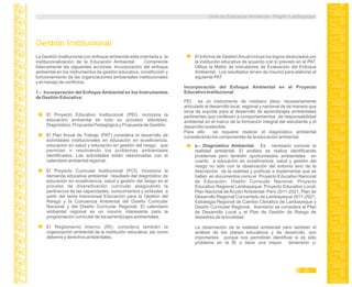 La Gestión Institucional con enfoque ambiental está orientada a la
institucionalización de la Educación Ambiental. Comprende
básicamente las siguientes acciones: Incorporación del enfoque
ambiental en los instrumentos de gestión educativa, constitución y
funcionamiento de las organizaciones ambientales institucionales
y el manejo de conflictos.
1.- Incorporación del Enfoque Ambiental en los Instrumentos
de Gestión Educativa:
Gestión Institucional
El Proyecto Educativo Institucional (PEI), incorpora la
educación ambiental en todo su proceso: Identidad,
Diagnóstico, Propuesta Pedagógica y Propuesta de Gestión.
El Plan Anual de Trabajo (PAT) considera el desarrollo de
actividades institucionales en educación en ecoeficiencia,
educación en salud y educación en gestión del riesgo; que
permitan ir resolviendo los problemas ambientales
identificados. Las actividades están relacionadas con el
calendario ambiental regional.
El Proyecto Curricular Institucional (PCI). Incorpora la
demanda educativa ambiental resultado del diagnóstico de
educación en ecoeficiencia, salud y gestión del riesgo en el
proceso de diversificación curricular asegurando la
pertinencia de las capacidades, conocimientos y actitudes a
partir del tema transversal Educación para la Gestión del
Riesgo y la Conciencia Ambiental del Diseño Curricular
Nacional y del Diseño Curricular Regional. El calendario
ambiental regional es un insumo interesante para la
programación curricular de los aprendizajes ambientales.
El Reglamento Interno (RI); considera también la
organización ambiental de la institución educativa, así como
deberes y derechos ambientales.
El Informe de GestiónAnual incluye los logros alcanzados por
la institución educativa de acuerdo con lo previsto en el PAT.
Utiliza la Matriz de indicadores de Evaluación del Enfoque
Ambiental. Los resultados sirven de insumo para elaborar el
siguiente PAT.
Incorporación del Enfoque Ambiental en el Proyecto
Educativo Institucional
a.- Diagnóstico Ambiental. Es necesario conocer la
realidad ambiental. El análisis se realiza identificando
problemas pero también oportunidades ambientales en
cuanto a educación en ecoeficiencia, salud y gestión del
riesgo no sólo con la observación del entorno sino de la
descripción de la realidad y políticas a implementar que se
hallan en documentos como el Proyecto Educativo Nacional
de Educación, Diseño Curricular Nacional, Proyecto
Educativo Regional Lambayeque, Proyecto Educativo Local;
Plan Nacional de Acción Ambiental- Perú 2011-2021, Plan de
Desarrollo Regional Concertado de Lambayeque 2011-2021,
Estrategia Regional de Cambio Climático de Lambayeque y
Diseño Curricular Regional. Asimismo se considera el Plan
de Desarrollo Local y el Plan de Gestión de Riesgo de
desastres de la localidad.
La observación de la realidad ambiental pero también el
análisis de los planes educativos y de desarrollo, son
importantes porque nos permitirán identificar si es sólo
problema en la IE o tiene una mayor dimensión y-
PEI es un instrumento de mediano plazo necesariamente
articulado al desarrollo local, regional y nacional de tal manera que
sirva de soporte para el desarrollo de aprendizajes ambientales
pertinentes que conlleven a comportamientos de responsabilidad
ambiental en el marco de la formación integral del estudiante y el
desarrollo sostenible.
Para ello se requiere realizar el diagnóstico ambiental
considerando los componentes de la educación ambiental.
Guía de Educación Ambiental - Región Lambayeque
25
 