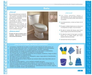 Guía de Educación Ambiental - Región Lambayeque
¿Cómo se usa?
Es una estructura que consta de:
Taza o inodoro con tapa y tanque
con cisterna, conectado a la red
pública de alcantarillado.
En muchos casos también
comprende un bidet o urinario
para uso de los varones.
D e b e m o s c o n s i d e r a r l a
ecoeficiencia en el consumo de
agua por eso debemos elegir los
tanques que funcionan con
menor cantidad de agua.
¿Cómo es?
Los niños pequeños deben ir
acompañados de sus padres/cuidadoras
aún cuando los baños están adecuados a
su tamaño.
Las deposiciones y orinas se hacen en el
inodoro.
El papel y toallas higiénicas se colocan en
un recipiente con tapa, no en el inodoro.
Se jala la manija del tanque para hacer
pasar el agua que arrastra las excretas.
En algunos casos no hay agua y se debe
echar con un balde hasta que hayan
pasado todas las excretas.
Se lavan las manos con jabón.
El baño se ubica al interior de la
vivienda, lejos de la cocina y
cerca de los dormitorios.
¿Dónde se ubica?
Baño
¿Cómo se hace la limpieza, desinfección y mantenimiento?
DESINFECTANTE
DESINFECTANTE
263
La limpieza y desinfección es diaria, en la IE se hace después de cada recreo y al
término de las clases para evitar la contaminación y protegernos de enfermedades.
El baño debe mantenerse como un espacio privado, cómodo y agradable.
Usando guantes se recogen los papeles higiénicos en las bolsas o contenedores.
Se limpia el piso con el trapeador humedecido en desinfectante.
Con un paño seco, se limpian las superficies de los espejos, lavatorios y luego se aplica
el paño humedecido en el desinfectante.
Se limpia el inodoro escobillando con detergente y agua, luego aplicar el desinfectante.
Se verifica que no haya fuga de agua.
Se repone los jabones en barra o líquido que siempre deben estar disponibles para el
lavado de manos.
Se repone el papel higiénico y se le mantiene protegido del polvo.
Una vez al mes, limpiar el interior de la cisterna, con la escobilla de mango largo se
retira la suciedad acumulada en el fondo del tanque, luego se levanta el flotador y se
desagua la cisterna Con un paño empapado en desinfectante frotar el interior, algunos
colocan una pastilla clorada o gel desinfectante.
elsurtidor.com
Logismarket.es
 