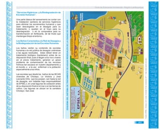 Guía de Educación Ambiental - Región Lambayeque
“Servicios Higiénicos y la Biodegradación de
Excretas Humanas”.
Una parte básica del saneamiento es contar con
la instalación sanitaria de servicios higiénicos
para eliminar los excrementos humanos y que
sean descargados en el desagüe para su
tratamiento; o queden en el hoyo para su
desintegración o en la compostera para su
transformación en fertilizante, de tal modo que
mantengan limpio el entorno.
Los Baños Conectados a la Red de Desagüe y
la Biodegradación de las Excretas Humanas
Los baños vierten su contenido de excretas
humanas a la red pública de desagüe uniéndose
a las aguas residuales, éstas deben tener un
tratamiento biológico (bacteriano) antes de su
disposición final; pues si llegan a los ríos o mares
sin el previo tratamiento, generan un grave
problema de contaminación de los recursos
hídricos tan escasos en nuestro departamento y
el mundo, y a la vez enferman a la población
especialmente a los niños.
Las excretas que desde los baños de las 88 049
viviendas de Chiclayo, La Victoria y José
Leonardo Ortíz que los poseen, van hasta la red
de desagüe, son tratadas bajo responsabilidad
de EPSEL-L en unas lagunas de oxidación antes
de su disposición final en el mar o en las tierras de
cultivo. Las lagunas se ubican en la carretera
Chiclayo - San José
ESQUEMADELSISTEMADETRATAMIENTODEAGUASRESIDUALESDELACIUDADDECHICLAYO
Fuente:EPSEL.Chiclayo.[EnLínea].Consulta18denoviembre2011<http://www.epsel.com.pe/>..
265
 