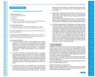 Guía de Educación Ambiental - Región Lambayeque
“Limpiamos nuestro baño para estar sanos”
1.- Datos Generales:
Área: Ciencia yAmbiente.
Ciclo: II.
Edad: 5.
Duración: 45 minutos.
Contexto: Se considera una muy breve visita al baño/letrina
de la IE, que debe estar muy limpio y tapado.
2.- Capacidad yActitud:
Relaciona limpieza de los servicios higiénicos con salud.
Muestra agrado por contar con servicios higiénicos limpios.
3.- Tema Transversal: Educación para la Gestión del Riesgo y la
ConcienciaAmbiental.
4.- Calendario Ambiental Regional: “Día Mundial de la Salud” /
“Día Internacional del Reciclaje”/Día Mundial del Saneamiento- “19
de nov.” /“Semana de los Derechos del Niño”
5.- Información Básica:
Los niños pequeños deben ir acompañados a los servicios
higiénicos, no sólo por razones de seguridad sino porque
también es un momento de aprendizaje de cómo mantener
limpio el servicio higiénico para evitar que los microbios y
huevos de parásitos que viven en las heces; se dispersen,
contaminen y causen enfermedades como las diarreas y
parasitosis.
Los baños consisten en una taza tipo asiento y un tanque
con agua para hacer pasar las heces hacia el desagüe.
Desde allí deben llegar a través de colectores hasta las
plantas de tratamiento donde varias colonias de bacterias
especializadas desintegran las heces al alimentarse de ellas
y generan nuevas sustancias. Los baños se limpian y
desinfectan todos los días. El papel higiénico se coloca en un
tacho.
Las letrinas de hoyo seco ventilado tienen un hueco por
donde se hacen las heces y la orina. El papel higiénico usado
se coloca en un tacho con tapa, luego se coloca la tapa al
hoyo de la letrina para que no entren insectos. Al salir, la
puerta debe quedar cerrada. Los adultos deben barrer el piso
en húmedo todos los días y una vez al mes limpiar el techo
de la letrina.
Diariamente, después de hacer las heces, echar un poco de
guano fresco de ganado vacuno, ovino o de acémila para
evitar malos olores. Verificar el buen estado de la malla del
tubo de ventilación.
No se debe arrojar al interior del hoyo: cal, ceniza, creso,
petróleo, agua, detergentes, lejía y similares porque eliminan
a las bacterias metanogénicas y entonces aparecerá mal olor.
Las letrinas composteras o ecológicas no usan agua, tienen
una taza o inodoro con dos compartimientos uno para la orina
y otro para las heces, éstos se conectan por debajo del piso de
cemento con un tanque para la orina y otro para las heces. Las
orinas luego se vierten al suelo para nutrirlo y las heces son
recicladas por bacterias en compost después de 9 a 12 meses
y se utiliza para mejorar el suelo de plantas de tallo alto. La
orina se hace en el compartimiento del urinario, luego se
echa un poco de agua. Después de hacer las heces, se
cubren con una cantidad de cal mezclada con tierra, o ceniza/
aserrín en la misma cantidad que las heces. El papel higiénico
se echa en un tacho; se tapa el inodoro y se cierra la puerta
para que no entren insectos ni animales.
6.- Proceso Didáctico.
INICIO/ ENTRADA:
Invitación a los niños a narrar cómo es el servicio higiénico de su
casa. ¿Cómo lo usan? ¿Con quién van al baño/letrina? Se les
cuenta la historia de un niño que fue al baño, hizo la caca y se olvidó
de jalar la manija o echar agua, pronto su hermano quiso ir al baño
pero cuando entró vio que era muy desagradable y le dio náuseas,
echó agua e hizo sus necesidades, al salir lo dejó limpio para que a
otro niño no le pase lo que él experimentó……………..
O se les narra que un niño dejó la letrina sin tapa y no le echó guano de animales,
entonces el segundo niño al entrar a la letrina sintió malos olores y había muchas
moscasquesalíandelhoyo…………….
¿Cómo creen que se sintió el niño al encontrar el baño/letrina sucia?¿Y el último
niño?,Leshapasadoalgoasí?¿Dónde?
PROCESO/DESARROLLO/ELABORACIÓN:
Invitación a los niños a seguir atentos a la historia a la vez que se le muestra
imágenes del baño con heces en la taza/moscas que salen de la letrina, se posan
enlosalimentosycausandiarreaalaspersonas.
EDUCACIÓN INICIAL
269
 