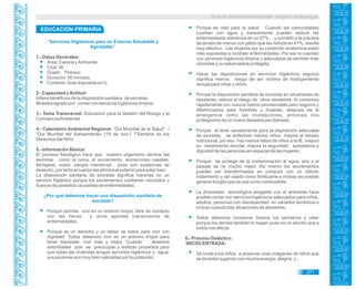 Guía de Educación Ambiental - Región Lambayeque
“Servicios Higiénicos para un Entorno Saludable y
Agradable”
1.- Datos Generales:
Área: Ciencia yAmbiente
Ciclo: III
Grado: Primero
Duración: 90 minutos.
Contexto:Aula dispuesta en U.
2.- Capacidad yActitud:
Infiere beneficios de la disposición sanitaria de excretas.
Muestra agrado por contar con servicios higiénicos limpios.
3.- Tema Transversal: Educación para la Gestión del Riesgo y la
ConcienciaAmbiental.
4.- Calendario Ambiental Regional: “Día Mundial de la Salud” /
“Día Mundial del Saneamiento- (19 de nov.)” /“Semana de los
Derechos del Niño”
5.- Información Básica:
El proceso fisiológico hace que nuestro organismo elimine las
excretas como la orina, el excremento, secreciones nasales,
faríngeas, sudor, sangre menstrual; pues son sustancias de
desecho, por tanto el cuerpo las elimina al exterior para estar bien.
La disposición sanitaria de excretas significa hacerlas en un
servicio higiénico porque los excrementos contienen microbios y
huevos de parásitos causantes de enfermedades.
¿Por qué debemos hacer una disposición sanitaria de
excretas?
Porque permite vivir en un entorno limpio, libre de contacto
con las heces y otros agentes transmisores de
enfermedades.
Porque es un derecho y un deber de todos para vivir con
dignidad. Todos debemos vivir en un entorno limpio para
tener bienestar, vivir más y mejor. Cuando tenemos
autoridades que se preocupan y realizan proyectos para
que todas las viviendas tengan servicios higiénicos y agua,
sus acciones son muy bien valoradas por la población.
Porque es vital para la salud. Cuando las comunidades
cuentan con agua y saneamiento pueden reducir las
enfermedades diarreicas en un 27% y sumado a la práctica
de lavado de manos con jabón que las reduce en 47%, resulta
muy efectivo. Las mujeres por su condición anatómica están
más expuestas a contraer enfermedades. Por eso si cuentan
con servicios higiénicos limpios y adecuados se sentirán más
cómodas y su salud estará protegida.
Hacer las deposiciones en servicios higiénicos seguros
significa menos riesgo de ser víctima de hostigamiento
sexual para niñas y niños.
Porque la disposición sanitaria de excretas en situaciones de
desastres, reduce el riesgo de otros desastres. Si contamos
rápidamente con nuevos baños provisionales pero seguros y
diferenciados para hombres y mujeres, después de la
emergencia como las inundaciones, entonces nos
protegemos de un nuevo desastre por diarreas.
Porque al tener saneamiento para la disposición adecuada
de excretas, se enferman menos niños, mejora el estado
nutricional, por eso hay menos faltas de niños a la IE, mejora
su rendimiento escolar, mejora la seguridad, autoestima y
dignidad de las personas en especial de las mujeres.
Porque se protege de la contaminación al agua, aire y el
paisaje se ve mucho mejor. Asi mismo los excrementos
pueden ser transformados en compost con un debido
tratamiento y ser usado como fertilizante e incluso es posible
generar biogás que se usa como combustible.
La diversidad tecnológica amigable con el ambiente hace
posible contar con servicios higiénicos adecuados para niños,
adultos, personas con discapacidad en variados territorios e
incluso cuando hay situaciones de desastres.
Todos debemos conservar limpios los sanitarios y velar
porque los demás también lo hagan pues es un asunto que a
todos nos afecta.
6.- Proceso Didáctico.
INICIO/ ENTRADA:
Se invita a los niños a observar unas imágenes de niños que
se divierten jugando con mucha energía, alegría y -
EDUCACIÓN PRIMARIA
271
 