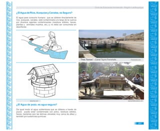 Guía de Educación Ambiental - Región Lambayeque
¿ElAgua de Ríos,Acequias y Canales, es Segura?
El agua para consumo humano que se obtiene directamente de
ríos, acequias, canales, está contaminada a lo largo de la cuenca
por diversos agentes contaminantes (residuos sólidos, heces,
plantas y animales muertos, etc.) y no debe ser consumida sin
desinfectar.
Panoramio.com
educima.com appropriateprojects.com
"Tres Tomas" - Canal Taymi.Ferreñafe.
¿El Agua de pozo, es agua segura?
De igual modo el agua subterránea que se obtiene a través de
pozos puede estar contaminada con polvo, residuos sólidos,
heces, bacterias (por las letrinas ubicadas muy cerca de ellas) y
también por sustancias químicas.
287
 