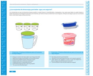 Guía de Educación Ambiental - Región Lambayeque
LIMPIA
¿Los recipientes de almacenaje y para beber agua, son seguros?
Los recipientes en que se almacena el agua pueden no estar limpios ni desinfectados, destapados o los vasos para beber no están limpios o
están expuestos sin protegerlos del polvo y los insectos; por tanto en esas condiciones no son seguros. Tampoco es seguro que con una misma
taza o vaso beban agua varias personas.
“El agua cruda es de mejor sabor que el agua hervida”
“Basta que el agua sea potable y ya se puede beber”
“El agua es potable porque viene de un tubo”
“El agua está clara, entonces está limpia”
“El agua de pozo o manantial es pura”
“Echar lejía al agua le da un olor muy fuerte”
“Yo nunca me he enfermado”.
JULIA LUIS MARÍA
Creencias y Prácticas Inhibidoras para el Consumo
de Agua Segura
Creencias y Prácticas Motivadoras para el Consumo de
Agua Segura
“Es mejor prevenir que lamentar”
“Siempre he tomado agua hervida, en mi casa lo aprendí”
“Sólo tienes que esperar un poco a que se evapore la
lejía y el agua ya está lista para consumir”
“Los microbios no se ven pero están en el agua”
288
 