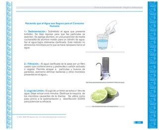 Guía de Educación Ambiental - Región Lambayeque
Haciendo que el Agua sea Segura para el Consumo
Humano
1.- Sedimentación.- Sobretodo el agua que presenta
turbidez. Se deja reposar para que las partículas se
asienten. Se agrega alumbre, en una proporción de media
cucharadita de alumbre molido para un cilindro de agua.
Así el agua logra obtenerse clarificada. Este método no
elimina los microbios por lo que se hace necesario hervir el
agua.
2.- Filtración.- Al agua clarificada se le pasa por un filtro
casero que contiene arena y piedrecilla o carbón activado
o vegetal. Permite atrapar a partículas y huevos de
parásitos, asimismo eliminar bacterias y otros microbios
presentes en el agua .69
3.-Jugo de Limón.- El jugo de un limón se echa a 1 litro de
agua. Dejar actuar unos minutos. Destruye la mayoría de
los microbios causantes de la diarrea. Se utiliza como
paso previo a la sedimentación y desinfección SODIS
para potenciar su eficacia.
69. AECID – MINAM. 2009. Agua para la Vida. ¿Cómo cuidar nuestras fuentes de agua comunitaria? pp 27.
http://plantamedicinales.net/category/limon
http://www.plantasdetratamientos.cl/2009/03/11/filtros-de-agua/
ALUMBRE
289
 