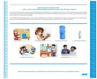 Guía de Educación Ambiental - Región Lambayeque
SUM Canadá Cuidando el Agua
¡Agua segura es salud, es vida!
…..pero, si dos o más personas beben agua del mismo vaso ¿Es agua segura?
De nada sirve si ya tenemos nuestra agua potable/tratada y desinfectada; si al momento que la vamos a beber lo hacemos dos o más personas
en el mismo vaso porque así transmitiríamos a otras personas los microbios que habitan en nuestra boca. En la IE cada estudiante y profesor
debe contar con su vaso de toma de agua.
El recipiente de toma de agua segura: vaso, taza o botella es de uso individual. Después de tomar agua hay que lavarlo bien con detergente,
agua hervida o desinfectada con lejía y debe quedar seco y tapado para evitar que se contamine con polvo o insectos.
Inciclopedia.wikia.comWorld visión
Antes de beber agua segura y de manipular los recipientes, lávate las manos con agua segura y jabón.
OPS. Guatemala http://realservice.redtienda.nethttp://elbebedemama.com aguaparatusalud.blogspot.com
295
 