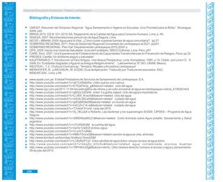 Guía de Educación Ambiental - Región Lambayeque
Bibliografía y Enlaces de Interés:
UNICEF. Resumen del Simposio Regional. “Agua Saneamiento e Higiene en Escuelas. Una Prioridad para la Niñez”. Nicaragua.
2009. p44.
MINSA.2010. DS N° 031-2010-SA. Reglamento de la Calidad delAgua para Consumo Humano. Lima. p. 46.
DIGESA. 2007. Recomendaciones para el uso deAgua Segura. Lima.
AECID – MINAM. 2009.Agua para la Vida. ¿Cómo cuidar nuestras fuentes de agua comunitaria?. pp 27.
GOBIERNO REGIONAL.2011. Plan de Desarrollo Regional Concertado de Lambayeque al 2021. pp241.
GOBIERNO REGIONAL. Plan Vial Departamental Lambayeque 2010-2020. p
OPS. 2009. Hacia Una Vivienda Saludable. Guía del Facilitador. SINCO Editores. Lima. Perú. p97.
CARE. Perú. 2007. Una Experiencia de Fortalecimiento de Capacidades Transfronterizas en Prevención de Riesgos. Piura. pp 32.
PREDES. Cartilla “Un ambiente seguro y saludable”
KAUFFMANN D, F. Introducción al Perú Antiguo. Una Nueva Perspectiva. Lima. Kompaktos. 1990. p 14. Citado por Limon O, S.
2006. En “Entidades Sagradas yAgua en laAntigua ReligiónAndina” Latinoamérica. N° 043. UNAM. México.
WESTER L.T, C. Chotuna Chornancap. “Templos, Rituales yAncestros Lambayeque”
MEIRHOFER, R. y WEGWLIN , M. SODIS. Guía deAplicación.Traducido porTraductores asociados. SAC.
INDEAR.SAC. Lima. p 84.
www.epsel.com.pe Entidad Prestadora de Servicios de Saneamiento de Lambayeque. S.A.
http://www.youtube.com/watch?v=akTUzt9qNXw vídeo qué es una cuenca.
http://www.youtube.com/watch?v=ETlQxFbUp_g&feature=related ciclo del agua
http://www.rpp.com.pe/2011-11-05-los-petroglifos-de-olmos-y-el-culto-ancestral-al-agua-en-lambayeque-noticia_419528.html
http://www.youtube.com/watch?v=gB3pz32Da5k vídeo “La gotita viajera” ciclo del agua e importancia.
http://www.youtube.com/watch?v=LL08X_KvszA&feature=related ciclo del agua
http://www.youtube.com/watch?v=zhhAL0ALetA&feature=related cuidado del agua
http://www.youtube.com/watch?v=gIE0ijMQIe0&feature=related un mundo sin agua
http://www.youtube.com/watch?v=n4Cz9-C-K-w&feature=related cuidado del agua
http://www.youtube.com/watch?v=T7oNzF5Yzn0 carta del 2070.
http://www.youtube.com/watch?v=Xj_3KJJqX-s Roberto, Las bacterias y los superamigos SODIS. CIPDES – Programa de Agua
Segura.
http://www.youtube.com/watch?v=d0RDNdyMQJY&feature=related Corto Animado sobre Agua potable, Saneamiento y Salud
argentina
http://www.youtube.com/watch?v=U7nWijXhjNI la cumbia del agua.
http://www.youtube.com/watch?v=nyOx1UlzICE te toca, agua
http://www.youtube.com/watch?v=U-u3x7LQN9o
http://www.youtube.com/watch?v=I9MnT5clcxQ&feature=related canción el agua es vida, ahórrala.
http://www.lenntech.es/biocidas.htm#ixzz1fossSZjM
http://www.youtube.com/watch?v=LC8y8i2P1y0 vídeo pérdida de agua dulce- escaso acceso al agua dulce.
http://www.youtube.com/watch?v=kkqZo_bOLKo&feature=related agua contaminada provoca muertes
http://www.youtube.com/watch?v=7fIPHEln24g&feature=relmfu ONU declara derecho humano el acceso a agua y saneamiento.
28 de julio del 2010.
296
 
