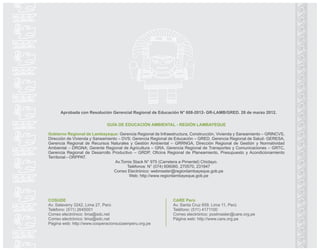 GUÍA DE EDUCACIÓN AMBIENTAL - REGIÓN LAMBAYEQUE
Gobierno Regional de Lambayeque: Gerencia Regional de Infraestructura, Construcción, Vivienda y Saneamiento – GRINCVS,
Dirección de Vivienda y Saneamiento – DVS; Gerencia Regional de Educación – GRED, Gerencia Regional de Salud- GERESA,
Gerencia Regional de Recursos Naturales y Gestión Ambiental – GRRNGA, Dirección Regional de Gestión y Normatividad
Ambiental – DRGNA; Gerente Regional de Agricultura – GRA, Gerencia Regional de Transportes y Comunicaciones – GRTC,
Gerencia Regional de Desarrollo Productivo – GRDP, Oficina Regional de Planeamiento, Presupuesto y Acondicionamiento
Territorial – ORPPAT.
Av.Tomis Stack N° 975 (Carretera a Pimentel) Chiclayo.
Teléfonos: N° (074) 606060, 270570, 231847
Correo Electrónico: webmaster@regionlambayeque.gob.pe
Web: http://www.regionlambayeque.gob.pe
COSUDE
Av. Salaverry 3242, Lima 27, Perú
Teléfono: (511) 2645001
Correo electrónico: lima@sdc.net
Correo electrónico: lima@sdc.net
Página web: http://www.cooperacionsuizaenperu.org.pe
CARE Perú
Av. Santa Cruz 659, Lima 11, Perú
Teléfono: (511) 4171100
Correo electrónico: postmaster@care.org.pe
Página web: http://www.care.org.pe
Aprobada con Resolución Gerencial Regional de Educación N° 608-2012- GR-LAMB/GRED. 28 de marzo 2012.
 