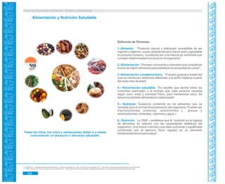 Guía de Educación Ambiental - Región Lambayeque
Alimentación y Nutrición Saludable
Definición de Términos:
1.-Alimento. “Producto natural o elaborado susceptible de ser
ingerido y digerido, cuyas características lo hacen apto y agradable
al consumo humano, constituido por una mezcla de nutrientes que
cumplen determinadas funciones en el organismo”.
2.-Alimentación: “Proceso consciente y voluntario que consiste en
el acto de ingerir alimentos para satisfacer la necesidad de comer”.
3.-Alimentación complementaria. “Proceso gradual a través del
cual se introducen alimentos diferentes a la leche materna a partir
del sexto mes de edad”.
4.- Alimentación saludable. “Es aquella que aporta todos los
nutrientes esenciales y la energía que cada persona necesita
según sexo, edad y actividad física, para mantenerse sano. Se
denomina también alimentación balanceada”.
5.- Nutriente. Sustancia contenida en los alimentos que se
necesita para el normal funcionamiento del organismo. Pueden ser
macronutrientes: proteínas, carbohidratos y grasas; y
micronutrientes: minerales, vitaminas y agua.70
6.- Nutrición. 71La OMS establece que la “nutrición es la ingesta
de alimentos en relación con las necesidades dietéticas del
organismo. Una buena nutrición (una dieta suficiente y equilibrada
combinada con el ejercicio físico regular) es un elemento
fundamental de la buena salud”.
70. MINSA.2011. Estrategia Sanitaria de Alimentación y Nutrición Saludable. En Línea. Consulta: 29 de setiembre 2011. <http://www.minsa.gob.pe/portada/prevencionensalud.asp>
OMS. Nutrición. En Línea. Consulta: 12 de noviembre 2011. <http://www.who.int/child_adolescent_health/topics/prevention_care/child/nutrition/malnutrition/es/index.html>71.
Todas las niñas, los niños y adolescentes deben ir a clases
consumiendo un desayuno o almuerzo saludable.
304
 