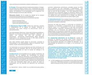 Guía de Educación Ambiental - Región Lambayeque
8.- Energía.- Es la capacidad de la materia para realizar un trabajo.
Los alimentos son materia y actúan como combustible que utiliza
nuestro cuerpo para realizar sus funciones y hacer las actividades
diarias. Los alimentos al ser procesados por el organismo nos
ofrecen energía en forma de calor (calorías).
Kilocaloría (kcal.).- Es la unidad de medida de la energía
proveniente de los alimentos en el metabolismo.
Los macronutrientes contenidos en los alimentos aportan:
1 gramo de grasa 9 Kcal.
1 gramo de proteínas 4 Kcal.
1 gramo de carbohidratos 4 kcal.
9.- Malnutrición. Según la OMS, implica las carencias, excesos
o desequilibrios en la ingesta de energía, proteínas o
nutrientes, por tanto incluye la desnutrición como la
sobrealimentación.
Las enfermedades infecciosas -sobre todo la diarrea persistente o
frecuente, la neumonía, el sarampión y la Malaria, deterioran el
estado de nutrición del niño. Las prácticas de
alimentación (amamantar incorrectamente, elegir alimentos
inadecuados o no asegurarse de que el niño haya comido lo
suficiente), contribuyen a la malnutrición”.
Una mala nutrición puede reducir la inmunidad, aumentar la
vulnerabilidad a las enfermedades, alterar el desarrollo físico,
mental, y social reduciendo la productividad.
“La malnutrición es uno de los factores que más contribuyen a la
carga mundial de morbilidad. Más de una tercera parte de las
defunciones infantiles en todo el mundo se atribuye a la
desnutrición”.
10.-Desnutrición.-Es el resultado de una ingesta insuficiente de
alimentos que no satisface las necesidades de energía
alimentaria, una absorción deficiente o un uso biológico deficiente
de los nutrientes consumidos que genera pérdida de peso corporal.
10.-Desnutrición crónica Infantil.- Es el retraso en el crecimiento de
un niño menor de cinco años, es decir cuando los niños menores de
5 años son demasiado bajos para su grupo de edad en
comparación con los patrones de referencia del crecimiento
infantil.
La desnutrición crónica infantil es un problema de salud pública
que tiene implicancias económicas y sociales porque los niños
que la padecen son más vulnerables a enfermedades que
fácilmente los pueden llevar a la muerte temprana y, si sobreviven,
todo su ciclo de vida se afecta. Los niños desnutridos tienen
limitaciones en su desarrollo integral, su desarrollo cognitivo está
disminuido y tiene menos posibilidades de aprender y cuando ya
son adultos son poco productivos en el trabajo, eso afecta el
crecimiento económico y desarrollo de nuestra región y país.
11.-Sobrealimentación.- Es un estado crónico en el que la ingesta
de alimentos es superior a las necesidades de energía alimentaria,
generando sobrepeso u obesidad.
Personas de todas las edades y condiciones se enfrentan al
sobrepeso y la obesidad, a consecuencia de un consumo de
calorías mayor a su requerimiento, la que está aumentando
vertiginosamente, originando complicaciones para la salud al
contribuir con la formación de enfermedades crónicas
degenerativas. En los países en desarrollo, las tasas de diabetes y
de otras enfermedades relacionadas con el régimen alimentario; se
ven incrementadas. En los países en desarrollo hasta el 20% de los
niños menores de 5 años tienen sobrepeso.
12- Inseguridad Alimentaria en el Hogar.-Es cuando las
personas no disponen de acceso físico, social, económico,
geográfico cultural a suficientes alimentos inocuos y nutritivos. Y
que se encuentra asociada a la calidad de alimentos, de la
disponibilidad de alimentos en el hogar y a la producción de
alimentos.
¿Por qué debemos alimentarnos y nutrirnos saludablemente?
Porque es un derecho fundamental. Porque los niños bien
alimentados son niños sanos, éstos son bien nutridos,
aprenden mejor y son activos. Una adecuada alimentación
permite tener fuerza y mayor productividad, garantizando la
competitividad al desarrollar su máxima potencialidad,
rompiendo el ciclo de la pobreza (OMS). El acceso a una
alimentación y nutrición saludable es un indicador del nivel
de desarrollo de una región y país.
La FAO establece que la necesidad mínima diaria de energía
es de unas 1 800 kcal por persona. La necesidad exacta viene
determinada por la edad, tamaño corporal, nivel de actividad y
306
 