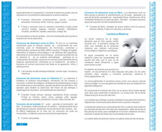 Guía de Educación Ambiental - Región Lambayeque
especialmente en la gestación y durante la lactancia puesto que se
requiere en concentración adecuada en la leche materna.
Fuentes altamente biodisponibles: carnes, vísceras,
pescados, hueveras, leche, huevos, yogurt, queso.
Frutas y verduras ricas en caroteno (amarillos y hojas verde
oscuro) mango, papaya, mamey, naranja, mandarina,
ciruelas, zanahoria, zapallo, espinaca, acelga, etc.
Es importante consumir grasas como la mantequilla para ayudar a
la absorción de la vitaminaA.
Consumo de alimentos ricos en Zinc.- El zinc es un nutriente
importante para la división celular, es componente de cien
enzimas para el metabolismo de hormonas, proteínas y
carbohidratos, síntesis de ADN, ARN e insulina. Protege al hígado,
intensifica el sistema inmunológico o de defensa del organismo,
interviene en la formación de los huesos, aumenta la absorción de
la vitamina A, es un potente antioxidante, participa en la
cicatrización de heridas, ayuda en el normal funcionamiento de los
órganos reproductivos, interviene en la resistencia al estrés y
favorece el normal crecimiento del bebe en la gestación, niñez y
adolescencia.
Las fuentes de alta biodisponibilidad: carnes rojas, vísceras y
mariscos.
Consumo de alimentos ricos en Vitamina C.- La vitamina C
fortalece el sistema inmunológico, formación de los huesos y
mucosas, síntesis de colágeno, protege de la preeclampsia y rotura
de membranas en el embarazo, ayuda a la absorción del hierro. Por
ejemplo para facilitar la absorción del hierro de las lentejas o
espárragos es necesario acompañarlas de vitamina C.
Fuentes: frutas cítricas: naranja, mandarina, limón, toronja.
Frutas no cítricas: camu- camu, papaya, piña, aguaje,
maracuyá y verduras: pimientos, brócoli, coles, tomate, etc.
Consumo de sal yodada. El yodo permite el crecimiento del
feto, la sinapsis, mielinización en el cerebro, mantenimiento de la
temperatura corporal, desarrollo, funcionamiento del corazón, etc.
El déficit intelectual en el niño por no consumo de yodo es
irreversible. La falta de yodo provoca aborto espontáneo.
Fuente: sal yodada.
Consumo de alimentos ricos en fibra.- Los alimentos ricos en
fibra ayuda a prevenir el estreñimiento en la mujer gestante y la
que da de lactar causado por inactividad física, disminución de la
motilidad intestinal y el peso del útero. También se debe consumir
agua para ayudar a evitar el estreñimiento.
Fuentes de fibra: cereales de grano entero como la quinua,
kiwicha, frijoles, frutas con cáscara y verduras.
Lactancia Materna
La leche materna es el mejor
alimento que el niño puede recibir
durante sus 6 primeros meses de
vida. Las ventajas de la lactancia
materna son calidad nutricional,
inmunológica, higiénica y sicológica.
El agua contenida en la leche
materna cubre las necesidades de
líquido del niño, por lo que no es
necesario darle infusiones o agua
para saciar su sed.
El calostro es la leche que produce la
madre en los primeros 3-5 días después del parto. Es de color
amarillo claro, espeso y contiene proteínas, vitamina A
inmunoglobulinas, etc.
La inmunoglobulina A secretoria actúa como una vacuna natural
que le protege la mucosa gástrica impidiendo que se implanten los
agentes patógenos.
Es importante el contacto del niño con el pecho de la madre desde
que nace para estimular la lactancia. La producción de la leche
materna es por la succión del niño.
Las madres que trabajan pueden extraerse manualmente la leche y
dejarla bien conservada para darle al niño cuando lo requiera.
La lactancia materna es a demanda del niño y cuando está enfermo
por ejemplo de diarrea o de infección respiratoria debe aumentar la
frecuencia de lactar para restablecer la función intestinal normal y
teniendo cuidado de retirar las mucosidades de la nariz.
La madre debe lavarse las manos con jabón antes de dar de lactar.
312
 